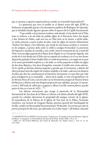 XV Simposio sobre Hermandades de Sevilla y su provincia 
que se asemeja a espacios arquitectónicos usuales en el período bajomedieval46. 
190 
La apariencia que tuvo el retablo en el último tercio del siglo XVIII es 
fácilmente imaginable gracias a las descriptivas palabras de Rodríguez de Quesada, 
que lo detallaba dando algunos apuntes sobre el aspecto de la Capilla Sacramental: 
“Cuyo retablo es de primorosa escultura, todo dorado, el sitio donde está el Niño 
tiene su vidriera, a los dos lados las pulidas efigies de el Patriarcha Señor San Joseph 
y San Antonio de Padua, cada uno con un Niño Jesús en los brazos, a dichos lados, 
en nichos próximos y junto al plan de altar, están las efigies de nuestros Gloriosísimos 
Titulares San Roque y San Sebastián, que siendo de muy buena escultura se reconocen 
ser los antiguos, a quienes daba cultos su célebre y antigua hermandad. La puertecita 
del Sagrario es de plata de martillo y, más arriba, entre la coronación de este y nicho del 
Niño, está una efigie pequeña de la Reyna de los Ángeles en su Concepción Sagrada, más 
arriba de el sitio donde está el Niño está un targetón de escultura y en él con mui buena 
disposición grabado el Santo Profeta Elías en modo de parasismo, y un ángel con un pan 
en la mano queriéndolo confortar y, a los lados, en nichos pequeños se hallan las efigies 
de San Juan Baptista y San Juan Evangelista, teniendo el retablo otros varios adornos. 
En la capilla ay distintas láminas pequeñas y grandes que la hermosean, y delante del 
altar principal están dos ángeles de escultura estofados a los lados, cada uno con lámpara 
de plata que dan luz continuamente al Santísimo Sacramento, en cuyo altar que sirbe 
para comulgatorio ay su varandilla… dentro de la capilla, en sitio correspondiente a la 
de Hernán Ponze de León, está otro altar con la hermosísima ymagen de Nuestra Señora 
del Rossario, y delante arde una lámpara propria de estas cofradías, que pesa 12 marcos, 
y costó 1.566 reales de vellón que se pagaron a Alonso Carrillo, maestro platero, que fue 
quien la hizo en el año de 1653…”47. 
Las últimas anotaciones que recoge el protocolo de la Hermandad 
Sacramental de San Juan de la Palma se refieren a la última década del siglo XVII, 
cuando los cofrades obtuvieron la propiedad del antiguo torreón de la iglesia. 
El mayordomo de la Fábrica de la Iglesia de San Juan de la Palma, Fernando 
Gutiérrez, con licencia de Gregorio Bastán, provisor general del Arzobispado de 
Sevilla, vendió a la Hermandad Sacramental por 50 ducados “un torreón que sobre la 
puerta principal de ella tenía, que afrontaba con el altar mayor”, allí habían colocado 
46 GABARDÓN DE LA BANDA, José Fernando: “Arquitectura. El templo de San Juan Bautista (vulgo de 
la Palma)” en Amargura. La Hermandad de San Juan de la Palma. Sevilla, 2008, t. II, p. 19. 
47 AMS. Sec. XII Archivo-Biblioteca del Conde de Mejorada, Ser. Papeles Varios, t. I-H, nº 21, fol. 
237r-238v. 
 