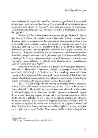 Pablo Alberto Mestre Navas 
una esquila con “la insignia de el Santísimo Sacramento y, por la otra, la encomienda 
de San Juan y un letrero que dice haverse hecho a costa de dicha cofradía siendo su 
mayordomo Juan Andrés de Medina”48. Con esta adquisición, la Hermandad 
Sacramental culminaba su proceso reformador que había comenzado a mediados 
del siglo XVII. 
El torreón había sido erigido en tiempos pasados por los beneficiados de 
San Juan de la Palma, tal y como apuntaba Fernando Gutiérrez, aunque había 
dejado de utilizarse por encontrarse la campana rota, circunstancia que habría sido 
aprovechada por los cofrades, quienes tras entrar en negociaciones con el clero 
parroquial habrían promovido su compra el 18 de junio de 1680. La adquisición 
de la esquila procuraba cierta independencia a la cofradía a la hora de convocar a los 
devotos de la feligresía a sus cultos o a otras celebraciones –“pudiese usar libremente 
de la dicha su esquila para repicar en las festividades que la dicha hermandad selebra, 
y doblar por los hermanos y hermanas, padres e hixos de hermanos, venefisiados, curas 
y sacristanes maiores difuntos, y en todas las demás funsiones que la ermandad asiste, 
según las constitusiones de su Regla”49–. 
Estas serían las últimas noticias que Joaquín José Rodríguez de Quesada 
dedicaría a la Hermandad Sacramental, sirviendo de epílogo a su narración las 
obras de derribo de la Iglesia de San Juan de la Palma, con lo que cerraba el ciclo de 
su preámbulo histórico que había comenzado con la fundación de la iglesia. A este 
respecto, la información que recogió sobre el proceso constructivo resulta de gran 
interés, pormenorizando algunos detalles y noticias de gran valor. 
En 1710 se había dispuesto por parte de los maestros alarifes de la ciudad 
el derribo de la capilla mayor, sacristía y la nave que cae a la plaza de San Juan de la 
Palma, debiendo la Hermandad Sacramental abandonar el templo, trasladándose 
al próximo Hospital de San Bernardo, conocido popularmente como el Hospital 
de los Viejos, hecho que registró el autor del protocolo tras consultar los Libros 
de Acuerdos de la cofradía, en 1714, pues en un cabildo celebrado el 1 de enero 
de ese año se indicó “que se juntaron en la yglesia de el mismo hospital, a donde oy 
día tienen las asistencias los señores curas y beneficiados de la Yglesia Parroquial del 
Señor San Juan de la Palma, por estar inhavitable su yglesia”. Una nota marginal 
en la copia existente en el Archivo Municipal de Sevilla rectificó a Joaquín José 
191 
48 Ibídem, fol. 238r-v. 
49 AHPSE. Sec. Protocolos notariales, leg. 626, fol. 385r-v. 
 