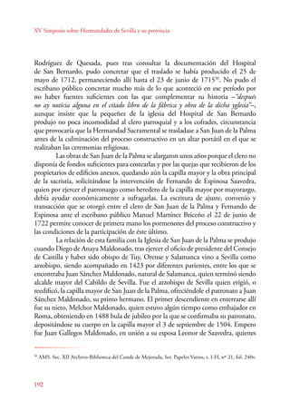 XV Simposio sobre Hermandades de Sevilla y su provincia 
Rodríguez de Quesada, pues tras consultar la documentación del Hospital 
de San Bernardo, pudo concretar que el traslado se había producido el 25 de 
mayo de 1712, permaneciendo allí hasta el 23 de junio de 171550. No pudo el 
escribano público concretar mucho más de lo que aconteció en ese período por 
no haber fuentes suficientes con las que complementar su historia –“después 
no ay noticia alguna en el citado libro de la fábrica y obra de la dicha yglesia”–, 
aunque insiste que la pequeñez de la iglesia del Hospital de San Bernardo 
produjo no poca incomodidad al clero parroquial y a los cofrades, circunstancia 
que provocaría que la Hermandad Sacramental se trasladase a San Juan de la Palma 
antes de la culminación del proceso constructivo en un altar portátil en el que se 
realizaban las ceremonias religiosas. 
192 
Las obras de San Juan de la Palma se alargaron unos años porque el clero no 
disponía de fondos suficientes para costearlas y por las quejas que recibieron de los 
propietarios de edificios anexos, quedando aún la capilla mayor y la obra principal 
de la sacristía, solicitándose la intervención de Fernando de Espinosa Saavedra, 
quien por ejercer el patronazgo como heredero de la capilla mayor por mayorazgo, 
debía ayudar económicamente a sufragarlas. La escritura de ajuste, convenio y 
transacción que se otorgó entre el clero de San Juan de la Palma y Fernando de 
Espinosa ante el escribano público Manuel Martínez Briceño el 22 de junio de 
1722 permite conocer de primera mano los pormenores del proceso constructivo y 
las condiciones de la participación de éste último. 
La relación de esta familia con la Iglesia de San Juan de la Palma se produjo 
cuando Diego de Anaya Maldonado, tras ejercer el oficio de presidente del Consejo 
de Castilla y haber sido obispo de Tuy, Orense y Salamanca vino a Sevilla como 
arzobispo, siendo acompañado en 1423 por diferentes parientes, entre los que se 
encontraba Juan Sánchez Maldonado, natural de Salamanca, quien terminó siendo 
alcalde mayor del Cabildo de Sevilla. Fue el arzobispo de Sevilla quien erigió, o 
reedificó, la capilla mayor de San Juan de la Palma, ofreciéndole el patronato a Juan 
Sánchez Maldonado, su primo hermano. El primer descendiente en enterrarse allí 
fue su nieto, Melchor Maldonado, quien estuvo algún tiempo como embajador en 
Roma, obteniendo en 1488 bula de jubileo por la que se confirmaba su patronato, 
depositándose su cuerpo en la capilla mayor el 3 de septiembre de 1504. Empero 
fue Juan Gallegos Maldonado, en unión a su esposa Leonor de Saavedra, quienes 
50 AMS. Sec. XII Archivo-Biblioteca del Conde de Mejorada, Ser. Papeles Varios, t. I-H, nº 21, fol. 240v. 
 