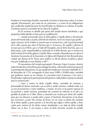 Pablo Alberto Mestre Navas 
fundaron el mayorazgo familiar, asociando al mismo el patronato sobre el recinto 
sagrado. Precisamente, por razón de ese patronato, y a tenor de las obligaciones 
que conllevaba implícitamente los beneficiados no dudaron en solicitar el auxilio 
económico para la conclusión de las obras de la iglesia. 
En la escritura se detalló qué partes del templo fueron derribadas y qué 
propósitos había ideado el clero para su reedificación: 
“…estando amenzando ruina la dicha yglesia y Capilla Maior y Sacristía fue 
presiso derriuarla toda y sacarla y labrarla de simientos, esecto (sic) lo poco que quedó… 
según el parezer de los artífices y maestros que la reconocieron, y fue la pared prinsipal 
de la calle y puerta que mira al Poniente que es el trascoro y las capillas y oficinas de 
la nave que cae al Norte, que es el lado del Euangelio, asta la dicha Sacristía, que a su 
final estaua, y fue comprehendida y condenada en el dicho derriuo, que se executó con 
todo lo demás de la dicha yglesia y Capilla Maior, sacando y lleuando para este efecto el 
Santísimo Sacramento de la Eucaristía a la Yglesia del Hospital de San Bernardo desta 
ciudad, que llaman de los Viexos, para zelebrar en ella los diuinos sacrificios y ofizios 
asta que reedificada su cassa boluiese a ella”51. 
El mayordomo del templo parroquial, Clemente López Cansino, destinó 
todos los diezmos y beneficios para sufragar las obras, solicitando al provisor general 
la participación del patrono, lo que quedó prevenido por convenio celebrado el 17 
de diciembre de 1719, entregando el clero entre 9.000 y 10.000 reales, cantidad 
que pudieron reunir en ese tiempo. La concordia entre el patrono y los curas y 
beneficiados explicitan la participación del primero, indicándose el proyecto ideado 
para la construcción: 
“…haser y costear la dicha Capilla Maior, sacándola de simientos y 
feneciéndola de buenos materiales, con su techo a media naranxa o vóbeda vaída, con 
su arco de presuiterio y cuatro molduras, o remates, de yesso en las quatro esquinas de 
las pechinas o media naranxa, poniéndose dos ventanas de vidrieras en lo alto y su 
gradilla de piedra en el Altar Maior y haziendo una escalera por detrás del retablo, 
para que con dezencia se pueda subir a poner el Santísimo Sacramento en las fiestas 
que ocurrieren, y poner dos cortinas de lienzo con sus varas en dichas dos ventanas 
de la dicha capilla, y poner puertas a la Sacristía que salgan a dicha capilla, y haser 
cañón para entierro de los dichos señores benefisiados a un lado de dicha Capilla 
Maior con su loza. Y, assí mismo, a haser la dicha Sacristía, sacando las paredes 
193 
51 AHPSE. Sec. Protocolos notariales, leg. 694, fol. 396r-v. 
 