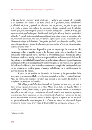 XV Simposio sobre Hermandades de Sevilla y su provincia 
della que fueren menester desde simientos, y techarla con bóueda de ynyesado, 
y sus ventanas con vidrios a la parte donde se le pudieren poner, rematándola 
y solándola de junto, y ponerle sus alazenas con sus puertas y su pila de agua que 
se le heche a mano para labarse los sacerdotes, dando rematado todo lo referido. 
Para lo qual, se le a de entregar lo caído de los diezmos embargados… asta fin de 1719, y los 
pocos materiales y peltrechos que a hauido en dicha Capilla Maior y Sacristía, poniendo el 
dicho don Fernando todo lo demás de su caudal asta fenecer dicha obra en término de un año, 
no poniéndole embarazo para ello por persona alguna como estaua sucediendo con el 
Couento de Monjas de la Purísima Concepsión, que linda con ello por las espaldas y lados, 
sobre sitio que dicen les toman dembarasan, por cuio motiuo al presente estaua parada y 
suspensa la dicha obra” 52. 
E n contraprestación dispondría para su mayorazgo la renovación del 
patronazgo sobre la capilla mayor y las bóvedas para entierro familiar, lo que 
conllevaba poder ejercer ciertos derechos y preeminencias; así, pondría las armas 
familiares en el arco toral y en las zonas que decidiese, se le impondría la llave del 
Sagrario en la festividad del Jueves Santo, se colocaría un sillón en el presbiterio que 
usaría cuando frecuentase alguna celebración litúrgica, se renovaría la losa sepulcral 
de Melchor Maldonado, inscribiéndose nuevamente su epitafio, y se impediría que 
en los entierros se pudiese poner el cuerpo del difunto en la capilla mayor sin 
expresa licencia del patrón. 
194 
A pesar de los auxilios de Fernando de Espinosa y de que muchos fieles 
aportaron generosas cantidades económicas, sumándose a ellos el cardenal Manuel 
Arias de Porres, los patronos tuvieron que costear la colocación del retablo y el 
arreglo de las piezas en mal estado: 
“Me obligo yo, el dicho don Fernando de Espinosa, por vna vez y no más, a 
hacer armas y poner a mi costa en el Altar Maior de la dicha mi Capilla Maior el 
retablo que la dicha fábrica tiene y se quitó quando su derriuo, esto en tal manera que 
para ello se me a de entregar con todas sus piezas de arquitectura, escultura y pinturas 
y remates que tiene, quedando de mi obligasión sola el aderesar y componer las tales 
piezas que estuvieren existentes, porque si faltase alguna, o algunas, no an de ser de 
mi quenta el hazerlas, como tampoco lo es el dorar ni retocar sus pinturas de lo que 
necesitaren, porque esso a de ser cargo de la dicha fábrica, aora y para siempre…”53. 
52 Ibídem, fol. 398r-399r. 
53 Ibídem, fol. 405v. 
 