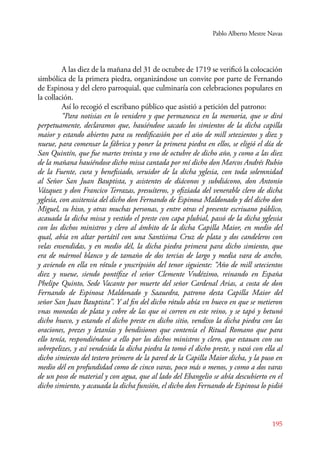 Pablo Alberto Mestre Navas 
A las diez de la mañana del 31 de octubre de 1719 se verificó la colocación 
simbólica de la primera piedra, organizándose un convite por parte de Fernando 
de Espinosa y del clero parroquial, que culminaría con celebraciones populares en 
la collación. 
Así lo recogió el escribano público que asistió a petición del patrono: 
“Para notisias en lo venidero y que permanesca en la memoria, que se dirá 
perpetuamente, declaramos que, hauiéndose sacado los simientos de la dicha capilla 
maior y estando abiertos para su reedificasión por el año de mill setezientos y diez y 
nueue, para comensar la fábrica y poner la primera piedra en ellos, se eligió el día de 
San Quintín, que fue martes treinta y vno de octubre de dicho año, y como a las diez 
de la mañana hauiéndose dicho missa cantada por mí dicho don Marcos Andrés Rubio 
de la Fuente, cura y benefisiado, seruidor de la dicha yglesia, con toda solemnidad 
al Señor San Juan Bauptista, y asistentes de diáconos y subdiácono, don Antonio 
Vázquez y don Francico Terrazas, presuíteros, y ofiziada del venerable clero de dicha 
yglesia, con assitensia del dicho don Fernando de Espinosa Maldonado y del dicho don 
Miguel, su hixo, y otras muchas personas, y entre otras el presente escriuano público, 
acauada la dicha missa y vestido el preste con capa plubial, passó de la dicha yglessia 
con los dichos ministros y clero al ámbito de la dicha Capilla Maior, en medio del 
qual, abía vn altar portátil con una Santísima Cruz de plata y dos candeleros con 
velas ensendidas, y en medio dél, la dicha piedra primera para dicho simiento, que 
era de mármol blanco y de tamaño de dos tercias de largo y media vara de ancho, 
y aviendo en ella vn rótulo e ynscripsión del tenor siguiente: “Año de mill setecientos 
diez y nueue, siendo pontífize el señor Clemente Vndézimo, reinando en España 
Phelipe Quinto, Sede Vacante por muerte del señor Cardenal Arias, a costa de don 
Fernando de Espinosa Maldonado y Saauedra, patrono desta Capilla Maior del 
señor San Juan Bauptista”. Y al fin del dicho rótulo abía vn hueco en que se metieron 
vnas monedas de plata y cobre de las que oi corren en este reino, y se tapó y betunó 
dicho hueco, y estando el dicho preste en dicho sitio, vendixo la dicha piedra con las 
oraciones, prezes y letanías y bendisiones que contenía el Ritual Romano que para 
ello tenía, respondiéndose a ello por los dichos ministros y clero, que estauan con sus 
sobrepelizes, y así vendesida la dicha piedra la tomó el dicho preste, y vaxó con ella al 
dicho simiento del testero primero de la pared de la Capilla Maior dicha, y la puso en 
medio dél en profundidad como de cinco varas, poco más o menos, y como a dos varas 
de un poso de material y con agua, que al lado del Ebangelio se abía descubierto en el 
dicho simiento, y acauada la dicha funsión, el dicho don Fernando de Espinosa lo pidió 
195 
 
