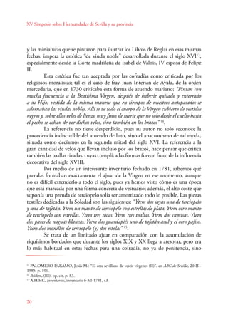XV Simposio sobre Hermandades de Sevilla y su provincia 
y las miniaturas que se pintaron para ilustrar los Libros de Reglas en esas mismas 
fechas, impera la estética “de viuda noble” desarrollada durante el siglo XVI13, 
especialmente desde la Corte madrileña de Isabel de Valois, IV esposa de Felipe 
II. 
E sta estética fue tan aceptada por las cofradías como criticada por los 
religiosos moralistas; tal es el caso de fray Juan Interián de Ayala, de la orden 
mercedaria, que en 1730 criticaba esta forma de atuendo mariano: “Pintan con 
mucha frecuencia a la Beatísima Virgen, después de haberle quitado y enterrado 
a su Hijo, vestida de la misma manera que en tiempos de nuestros antepasados se 
adornaban las viudas nobles. Allí se ve todo el cuerpo de la Virgen cubierto de vestidos 
negros y, sobre ellos velos de lienzo muy finos de suerte que no solo desde el cuello hasta 
el pecho se echan de ver dichos velos, sino también en los brazos” 14. 
20 
La referencia no tiene desperdicio, pues su autor no solo reconoce la 
procedencia indiscutible del atuendo de luto, sino el anacronismo de tal moda, 
situada como decíamos en la segunda mitad del siglo XVI. La referencia a la 
gran cantidad de velos que llevan incluso por los brazos, hace pensar que critica 
también las toallas rizadas, cuyas complicadas formas fueron fruto de la influencia 
decorativa del siglo XVIII. 
Por medio de un interesante inventario fechado en 1781, sabemos qué 
prendas formaban exactamente el ajuar de la Virgen en ese momento, aunque 
no es difícil extenderlo a todo el siglo, pues ya hemos visto cómo es una época 
que está marcada por una forma concreta de vestuario; además, el alto coste que 
suponía una prenda de terciopelo solía ser amortizado todo lo posible. Las piezas 
textiles dedicadas a la Soledad son las siguientes: “Ytem dos sayas una de terciopelo 
y una de tafetán. Ytem un manto de terciopelo con estrellas de plata. Ytem otro manto 
de terciopelo con estrellas. Ytem tres tocas. Ytem tres toallas. Ytem dos camisas. Ytem 
dos pares de naguas blancas. Ytem dos guardapiés uno de tafetán asul y el otro pajiso. 
Ytem dos monillos de terciopelo (y) dos estolas” 15. 
Se trata de un limitado ajuar en comparación con la acumulación de 
riquísimos bordados que durante los siglos XIX y XX llega a atesorar, pero era 
lo más habitual en estas fechas para una cofradía, no ya de penitencia, sino 
13 PALOMERO PÁRAMO, Jesús M.: “El arte sevillano de vestir vírgenes (II)”, en ABC de Sevilla, 20-III- 
1985, p. 106. 
14 Ibídem, (III), op. cit. p. 83. 
15 A.H.S.C. Inventarios, inventario 6-VI-1781, s.f. 
 