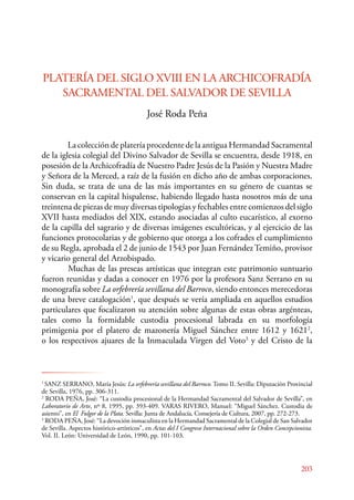 PLATERÍA DEL SIGLO XVIII EN LA ARCHICOFRADÍA 
203 
SACRAMENTAL DEL SALVADOR DE SEVILLA 
José Roda Peña 
La colección de platería procedente de la antigua Hermandad Sacramental 
de la iglesia colegial del Divino Salvador de Sevilla se encuentra, desde 1918, en 
posesión de la Archicofradía de Nuestro Padre Jesús de la Pasión y Nuestra Madre 
y Señora de la Merced, a raíz de la fusión en dicho año de ambas corporaciones. 
Sin duda, se trata de una de las más importantes en su género de cuantas se 
conservan en la capital hispalense, habiendo llegado hasta nosotros más de una 
treintena de piezas de muy diversas tipologías y fechables entre comienzos del siglo 
XVII hasta mediados del XIX, estando asociadas al culto eucarístico, al exorno 
de la capilla del sagrario y de diversas imágenes escultóricas, y al ejercicio de las 
funciones protocolarias y de gobierno que otorga a los cofrades el cumplimiento 
de su Regla, aprobada el 2 de junio de 1543 por Juan Fernández Temiño, provisor 
y vicario general del Arzobispado. 
Muchas de las preseas artísticas que integran este patrimonio suntuario 
fueron reunidas y dadas a conocer en 1976 por la profesora Sanz Serrano en su 
monografía sobre La orfebrería sevillana del Barroco, siendo entonces merecedoras 
de una breve catalogación1, que después se vería ampliada en aquellos estudios 
particulares que focalizaron su atención sobre algunas de estas obras argénteas, 
tales como la formidable custodia procesional labrada en su morfología 
primigenia por el platero de mazonería Miguel Sánchez entre 1612 y 16212, 
o los respectivos ajuares de la Inmaculada Virgen del Voto3 y del Cristo de la 
1 SANZ SERANO, María Jesús: La orfebrería sevillana del Barroco. Tomo II. Sevilla: Diputación Provincial 
de Sevilla, 1976, pp. 306-311. 
2 RODA PEÑA, José: “La custodia procesional de la Hermandad Sacramental del Salvador de Sevilla”, en 
Laboratorio de Arte, nº 8, 1995, pp. 393-409. VARAS RIVERO, Manuel: “Miguel Sánchez. Custodia de 
asiento”, en El Fulgor de la Plata. Sevilla: Junta de Andalucía, Consejería de Cultura, 2007, pp. 272-273. 
3 RODA PEÑA, José: “La devoción inmaculista en la Hermandad Sacramental de la Colegial de San Salvador 
de Sevilla. Aspectos histórico‑artísticos”, en Actas del I Congreso Internacional sobre la Orden Concepcionista. 
Vol. II. León: Universidad de León, 1990, pp. 101-103. 
 