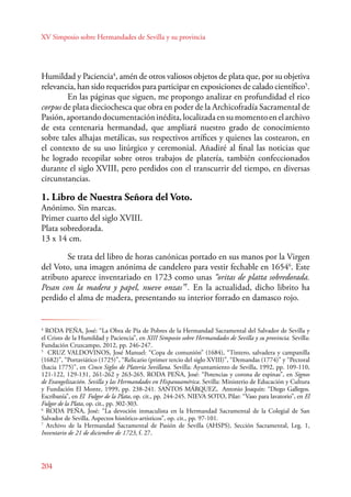 XV Simposio sobre Hermandades de Sevilla y su provincia 
Humildad y Paciencia4, amén de otros valiosos objetos de plata que, por su objetiva 
relevancia, han sido requeridos para participar en exposiciones de calado científico5. 
En las páginas que siguen, me propongo analizar en profundidad el rico 
corpus de plata dieciochesca que obra en poder de la Archicofradía Sacramental de 
Pasión, aportando documentación inédita, localizada en su momento en el archivo 
de esta centenaria hermandad, que ampliará nuestro grado de conocimiento 
sobre tales alhajas metálicas, sus respectivos artífices y quienes las costearon, en 
el contexto de su uso litúrgico y ceremonial. Añadiré al final las noticias que 
he logrado recopilar sobre otros trabajos de platería, también confeccionados 
durante el siglo XVIII, pero perdidos con el transcurrir del tiempo, en diversas 
circunstancias. 
1. Libro de Nuestra Señora del Voto. 
Anónimo. Sin marcas. 
Primer cuarto del siglo XVIII. 
Plata sobredorada. 
13 x 14 cm. 
204 
Se trata del libro de horas canónicas portado en sus manos por la Virgen 
del Voto, una imagen anónima de candelero para vestir fechable en 16546. Este 
atributo aparece inventariado en 1723 como unas “oritas de platta sobredorada. 
Pesan con la madera y papel, nueve onzas”7. En la actualidad, dicho librito ha 
perdido el alma de madera, presentando su interior forrado en damasco rojo. 
4 RODA PEÑA, José: “La Obra de Pía de Pobres de la Hermandad Sacramental del Salvador de Sevilla y 
el Cristo de la Humildad y Paciencia”, en XIII Simposio sobre Hermandades de Sevilla y su provincia. Sevilla: 
Fundación Cruzcampo, 2012, pp. 246-247. 
5 CRUZ VALDOVINOS, José Manuel: “Copa de comunión” (1684), “Tintero, salvadera y campanilla 
(1682)”, “Portaviático (1725)”, “Relicario (primer tercio del siglo XVIII)”, “Demandas (1774)” y “Pectoral 
(hacia 1775)”, en Cinco Siglos de Platería Sevillana. Sevilla: Ayuntamiento de Sevilla, 1992, pp. 109-110, 
121-122, 129-131, 261-262 y 263-265. RODA PEÑA, José: “Potencias y corona de espinas”, en Signos 
de Evangelización. Sevilla y las Hermandades en Hispanoamérica. Sevilla: Ministerio de Educación y Cultura 
y Fundación El Monte, 1999, pp. 238-241. SANTOS MÁRQUEZ, Antonio Joaquín: “Diego Gallegos. 
Escribanía”, en El Fulgor de la Plata, op. cit., pp. 244-245. NIEVA SOTO, Pilar: “Vaso para lavatorio”, en El 
Fulgor de la Plata, op. cit., pp. 302-303. 
6 RODA PEÑA, José: “La devoción inmaculista en la Hermandad Sacramental de la Colegial de San 
Salvador de Sevilla. Aspectos histórico‑artísticos”, op. cit., pp. 97-101. 
7 Archivo de la Hermandad Sacramental de Pasión de Sevilla (AHSPS), Sección Sacramental, Leg. 1, 
Inventario de 21 de diciembre de 1723, f. 27. 
 