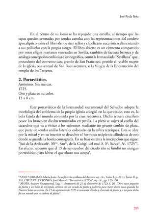 José Roda Peña 
En el centro de su lomo se ha repujado una estrella, al tiempo que las 
tapas quedan centradas por sendas cartelas con las representaciones del cordero 
apocalíptico sobre el libro de los siete sellos y el pelícano eucarístico alimentando 
a sus polluelos con la propia sangre. El libro abierto es un elemento compartido 
por otras efigies marianas veneradas en Sevilla, también de factura barroca y de 
análoga concepción estilística e iconográfica, como la Inmaculada “Sevillana” que, 
procedente del convento casa grande de San Francisco, preside el retablo mayor 
de la iglesia conventual de San Buenaventura, o la Virgen de la Encarnación del 
templo de los Terceros. 
2. Portaviático. 
Anónimo. Sin marcas. 
1725. 
Oro y plata en su color. 
15 x 8 cm. 
E ste portaviático de la hermandad sacramental del Salvador adopta la 
morfología del emblema de la propia iglesia colegial en la que reside, esto es, la 
bola fajada del mundo coronada por la cruz redentora. Dicho remate crucífero 
posee los brazos en diedro terminados en perilla. La pieza se sujeta al cuello del 
sacerdote que va a visitar a los enfermos mediante un grueso cordón de plata, 
que parte de sendas anillas laterales colocadas en la esfera terráquea. Esta se abre 
por la mitad y en su interior se descubre el hermoso recipiente cilíndrico de oro 
donde se guarda la hostia consagrada. En su base ostenta la inscripción que sigue: 
“Soi de la Archicofra. SSmo. Santo. de la Colegl. del mui S. Sn. Salvaor. Ao. 1725”8. 
En efecto, sabemos que el 15 de septiembre del citado año se fundió un antiguo 
portaviático para labrar el que ahora nos ocupa9. 
8 SANZ SERANO, María Jesús: La orfebrería sevillana del Barroco, op. cit., Tomo I, p. 221 y Tomo II, p. 
310. CRUZ VALDOVINOS, José Manuel: “Portaviático (1725)”, op. cit., pp. 129-130. 
9 AHSPS, Sección Sacramental, Leg. 1, Inventario de 21 de diciembre de 1723, f. 20. “Otro vasso pequeño 
de platta y un bolso de terçiopelo carmesí con un escudo de platta y pedrería para meter dicho vasso quando ba 
Nuestro Señor en secreto. En 15 de septiembre de 1725 se consumió el bolso y el excudo de platta y se iso para dicho 
fin un mundo con su cadena de platta”. 
205 
 