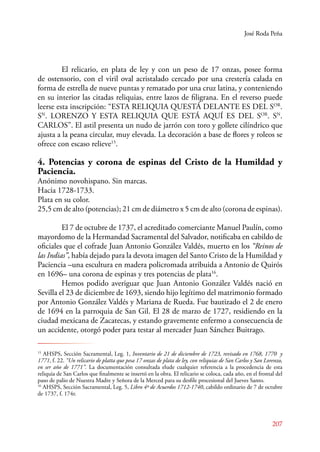 José Roda Peña 
E l relicario, en plata de ley y con un peso de 17 onzas, posee forma 
de ostensorio, con el viril oval acristalado cercado por una crestería calada en 
forma de estrella de nueve puntas y rematado por una cruz latina, y conteniendo 
en su interior las citadas reliquias, entre lazos de filigrana. En el reverso puede 
leerse esta inscripción: “ESTA RELIQUIA QUESTÁ DELANTE ES DEL SOR. 
SN. LORENZO Y ESTA RELIQUIA QUE ESTÁ AQUÍ ES DEL SOR. SN. 
CARLOS”. El astil presenta un nudo de jarrón con toro y gollete cilíndrico que 
ajusta a la peana circular, muy elevada. La decoración a base de flores y roleos se 
ofrece con escaso relieve15. 
4. Potencias y corona de espinas del Cristo de la Humildad y 
Paciencia. 
Anónimo novohispano. Sin marcas. 
Hacia 1728-1733. 
Plata en su color. 
25,5 cm de alto (potencias); 21 cm de diámetro x 5 cm de alto (corona de espinas). 
El 7 de octubre de 1737, el acreditado comerciante Manuel Paulín, como 
mayordomo de la Hermandad Sacramental del Salvador, notificaba en cabildo de 
oficiales que el cofrade Juan Antonio González Valdés, muerto en los “Reinos de 
las Indias”, había dejado para la devota imagen del Santo Cristo de la Humildad y 
Paciencia –una escultura en madera policromada atribuida a Antonio de Quirós 
en 1696– una corona de espinas y tres potencias de plata16. 
Hemos podido averiguar que Juan Antonio González Valdés nació en 
Sevilla el 23 de diciembre de 1693, siendo hijo legítimo del matrimonio formado 
por Antonio González Valdés y Mariana de Rueda. Fue bautizado el 2 de enero 
de 1694 en la parroquia de San Gil. El 28 de marzo de 1727, residiendo en la 
ciudad mexicana de Zacatecas, y estando gravemente enfermo a consecuencia de 
un accidente, otorgó poder para testar al mercader Juan Sánchez Buitrago. 
15 AHSPS, Sección Sacramental, Leg. 1, Inventario de 21 de diciembre de 1723, revisado en 1768, 1770 y 
1771, f. 22. “Un relicario de platta que pesa 17 onzas de plata de ley, con reliquias de San Carlos y San Lorenzo, 
en ser año de 1771”. La documentación consultada elude cualquier referencia a la procedencia de esta 
reliquia de San Carlos que finalmente se insertó en la obra. El relicario se coloca, cada año, en el frontal del 
paso de palio de Nuestra Madre y Señora de la Merced para su desfile procesional del Jueves Santo. 
16 AHSPS, Sección Sacramental, Leg. 5, Libro 4º de Acuerdos 1712-1740, cabildo ordinario de 7 de octubre 
de 1737, f. 174r. 
207 
 
