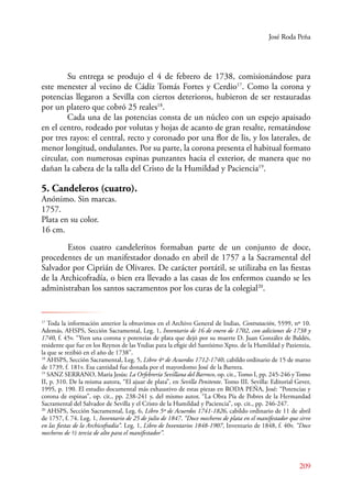 José Roda Peña 
Su entrega se produjo el 4 de febrero de 1738, comisionándose para 
este menester al vecino de Cádiz Tomás Fortes y Cerdio17. Como la corona y 
potencias llegaron a Sevilla con ciertos deterioros, hubieron de ser restauradas 
por un platero que cobró 25 reales18. 
Cada una de las potencias consta de un núcleo con un espejo apaisado 
en el centro, rodeado por volutas y hojas de acanto de gran resalte, rematándose 
por tres rayos: el central, recto y coronado por una flor de lis, y los laterales, de 
menor longitud, ondulantes. Por su parte, la corona presenta el habitual formato 
circular, con numerosas espinas punzantes hacia el exterior, de manera que no 
dañan la cabeza de la talla del Cristo de la Humildad y Paciencia19. 
5. Candeleros (cuatro). 
Anónimo. Sin marcas. 
1757. 
Plata en su color. 
16 cm. 
E stos cuatro candeleritos formaban parte de un conjunto de doce, 
procedentes de un manifestador donado en abril de 1757 a la Sacramental del 
Salvador por Ciprián de Olivares. De carácter portátil, se utilizaba en las fiestas 
de la Archicofradía, o bien era llevado a las casas de los enfermos cuando se les 
administraban los santos sacramentos por los curas de la colegial20. 
17 Toda la información anterior la obtuvimos en el Archivo General de Indias, Contratación, 5599, nº 10. 
Además, AHSPS, Sección Sacramental, Leg. 1, Inventario de 16 de enero de 1702, con adiciones de 1738 y 
1740, f. 45v. “Yten una corona y potenzias de plata que dejó por su muerte D. Juan González de Baldés, 
residente que fue en los Reynos de las Yndias para la efigie del Santísimo Xpto. de la Humildad y Pazienzia, 
la que se rezibió en el año de 1738”. 
18 AHSPS, Sección Sacramental, Leg. 5, Libro 4º de Acuerdos 1712-1740, cabildo ordinario de 15 de marzo 
de 1739, f. 181v. Esa cantidad fue donada por el mayordomo José de la Barrera. 
19 SANZ SERANO, María Jesús: La Orfebrería Sevillana del Barroco, op. cit., Tomo I, pp. 245-246 y Tomo 
II, p. 310. De la misma autora, “El ajuar de plata”, en Sevilla Penitente. Tomo III. Sevilla: Editorial Gever, 
1995, p. 190. El estudio documental más exhaustivo de estas piezas en RODA PEÑA, José: “Potencias y 
corona de espinas”, op. cit., pp. 238-241 y, del mismo autor, “La Obra Pía de Pobres de la Hermandad 
Sacramental del Salvador de Sevilla y el Cristo de la Humildad y Paciencia”, op. cit., pp. 246-247. 
20 AHSPS, Sección Sacramental, Leg. 6, Libro 5º de Acuerdos 1741-1826, cabildo ordinario de 11 de abril 
de 1757, f. 74. Leg. 1, Inventario de 25 de julio de 1847. “Doce mecheros de plata en el manifestador que sirve 
en las fiestas de la Archicofradía”. Leg. 1, Libro de Inventarios 1848-1907, Inventario de 1848, f. 40v. “Doce 
mecheros de ½ tercia de alto para el manifestador”. 
209 
 