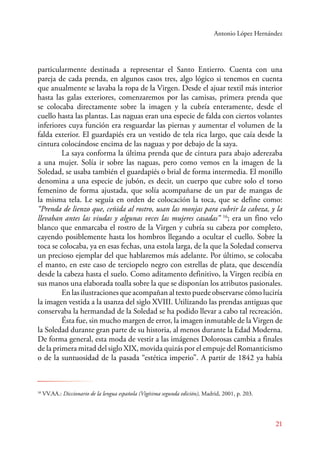 Antonio López Hernández 
particularmente destinada a representar el Santo Entierro. Cuenta con una 
pareja de cada prenda, en algunos casos tres, algo lógico si tenemos en cuenta 
que anualmente se lavaba la ropa de la Virgen. Desde el ajuar textil más interior 
hasta las galas exteriores, comenzaremos por las camisas, primera prenda que 
se colocaba directamente sobre la imagen y la cubría enteramente, desde el 
cuello hasta las plantas. Las naguas eran una especie de falda con ciertos volantes 
inferiores cuya función era resguardar las piernas y aumentar el volumen de la 
falda exterior. El guardapiés era un vestido de tela rica largo, que caía desde la 
cintura colocándose encima de las naguas y por debajo de la saya. 
La saya conforma la última prenda que de cintura para abajo aderezaba 
a una mujer. Solía ir sobre las naguas, pero como vemos en la imagen de la 
Soledad, se usaba también el guardapiés o brial de forma intermedia. El monillo 
denomina a una especie de jubón, es decir, un cuerpo que cubre solo el torso 
femenino de forma ajustada, que solía acompañarse de un par de mangas de 
la misma tela. Le seguía en orden de colocación la toca, que se define como: 
“Prenda de lienzo que, ceñida al rostro, usan las monjas para cubrir la cabeza, y la 
llevaban antes las viudas y algunas veces las mujeres casadas” 16; era un fino velo 
blanco que enmarcaba el rostro de la Virgen y cubría su cabeza por completo, 
cayendo posiblemente hasta los hombros llegando a ocultar el cuello. Sobre la 
toca se colocaba, ya en esas fechas, una estola larga, de la que la Soledad conserva 
un precioso ejemplar del que hablaremos más adelante. Por último, se colocaba 
el manto, en este caso de terciopelo negro con estrellas de plata, que descendía 
desde la cabeza hasta el suelo. Como aditamento definitivo, la Virgen recibía en 
sus manos una elaborada toalla sobre la que se disponían los atributos pasionales. 
En las ilustraciones que acompañan al texto puede observarse cómo luciría 
la imagen vestida a la usanza del siglo XVIII. Utilizando las prendas antiguas que 
conservaba la hermandad de la Soledad se ha podido llevar a cabo tal recreación. 
Ésta fue, sin mucho margen de error, la imagen inmutable de la Virgen de 
la Soledad durante gran parte de su historia, al menos durante la Edad Moderna. 
De forma general, esta moda de vestir a las imágenes Dolorosas cambia a finales 
de la primera mitad del siglo XIX, movida quizás por el empuje del Romanticismo 
o de la suntuosidad de la pasada “estética imperio”. A partir de 1842 ya había 
21 
16 VV.AA.: Diccionario de la lengua española (Vigésima segunda edición), Madrid, 2001, p. 203. 
 