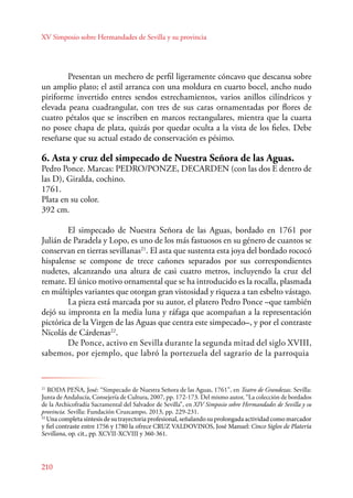 XV Simposio sobre Hermandades de Sevilla y su provincia 
210 
Presentan un mechero de perfil ligeramente cóncavo que descansa sobre 
un amplio plato; el astil arranca con una moldura en cuarto bocel, ancho nudo 
piriforme invertido entres sendos estrechamientos, varios anillos cilíndricos y 
elevada peana cuadrangular, con tres de sus caras ornamentadas por flores de 
cuatro pétalos que se inscriben en marcos rectangulares, mientra que la cuarta 
no posee chapa de plata, quizás por quedar oculta a la vista de los fieles. Debe 
reseñarse que su actual estado de conservación es pésimo. 
6. Asta y cruz del simpecado de Nuestra Señora de las Aguas. 
Pedro Ponce. Marcas: PEDRO/PONZE, DECARDEN (con las dos E dentro de 
las D), Giralda, cochino. 
1761. 
Plata en su color. 
392 cm. 
E l simpecado de Nuestra Señora de las Aguas, bordado en 1761 por 
Julián de Paradela y Lopo, es uno de los más fastuosos en su género de cuantos se 
conservan en tierras sevillanas21. El asta que sustenta esta joya del bordado rococó 
hispalense se compone de trece cañones separados por sus correspondientes 
nudetes, alcanzando una altura de casi cuatro metros, incluyendo la cruz del 
remate. El único motivo ornamental que se ha introducido es la rocalla, plasmada 
en múltiples variantes que otorgan gran vistosidad y riqueza a tan esbelto vástago. 
La pieza está marcada por su autor, el platero Pedro Ponce –que también 
dejó su impronta en la media luna y ráfaga que acompañan a la representación 
pictórica de la Virgen de las Aguas que centra este simpecado–, y por el contraste 
Nicolás de Cárdenas22. 
De Ponce, activo en Sevilla durante la segunda mitad del siglo XVIII, 
sabemos, por ejemplo, que labró la portezuela del sagrario de la parroquia 
21 RODA PEÑA, José: “Simpecado de Nuestra Señora de las Aguas, 1761”, en Teatro de Grandezas. Sevilla: 
Junta de Andalucía, Consejería de Cultura, 2007, pp. 172-173. Del mismo autor, “La colección de bordados 
de la Archicofradía Sacramental del Salvador de Sevilla”, en XIV Simposio sobre Hermandades de Sevilla y su 
provincia. Sevilla: Fundación Cruzcampo, 2013, pp. 229-231. 
22 Una completa síntesis de su trayectoria profesional, señalando su prolongada actividad como marcador 
y fiel contraste entre 1756 y 1780 la ofrece CRUZ VALDOVINOS, José Manuel: Cinco Siglos de Platería 
Sevillana, op. cit., pp. XCVII-XCVIII y 360-361. 
 