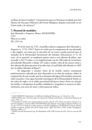 José Roda Peña 
sevillana de Santa Catalina23 y las potencias para un Nazareno esculpido por José 
Montes de Oca para Villanueva del Fresno (Badajoz), después convertido en un 
Cristo atado a la columna24. 
7. Pectoral de muñidor. 
José Alexandre y Ezquerra. Marca: ALEXANDRE. 
1767. 
Plata en su color. 
28 x 23,5 cm. 
El 16 de enero de 1767, el prolífico platero zaragozano José Alexandre y 
Ezquerra (c. 1715-1781)25 firmó un recibo por la compostura de una demanda 
y dos ángeles, así como por la ejecución de un nuevo escudo pectoral para el 
muñidor de la Hermandad Sacramental del Salvador (Documento nº 1). El 
coste de su material –se emplearon quince onzas y seis adarmes de plata–, que 
ascendió a 322,75 reales, se vio implementado con los 100 reales de su hechura, 
procediendo Alexandre a rebajar 167 reales y medio, valor de las catorce onzas y 
dos adarmes de plata que pesó el escudo viejo, el cual había sido labrado en 1692 
por el orfebre Salvador de Baeza26. 
E l abigarrado y sinuoso ritmo de la rocaille, motivo ornamental 
preferentemente utilizado por José Alexandre en su obra de madurez, define la 
composición de este escudo, que la ya desaparecida figura del muñidor ostentaría 
sobre su pecho, y hoy sigue luciendo el pertiguero de la Hermandad de Pasión en 
los cultos de regla y en la salida procesional del Jueves Santo. Entre un cúmulo 
de rocallas y tornapuntas de perfiles ondulantes e irregulares se muestra el cáliz-ostensorio, 
211 
con cerco de rayos y sobre peana de nubes. 
23 SANZ SERANO, María Jesús: La Orfebrería Sevillana del Barroco, op. cit., Tomo II, p. 146. 
24 RODA PEÑA, José: “El Cristo atado a la columna de Villanueva del Fresno”, en Revista de Villanueva del 
Fresno, 1992, s.p. 
25 Examinado en Sevilla como maestro platero el 26 de enero de 1751, ofrece un extenso resumen de su 
discurrir biográfico y artístico CRUZ VALDOVINOS, José Manuel: Cinco Siglos de Platería Sevillana, op. 
cit., pp. 351-352. La fecha de su óbito aparece en ILLÁN, Magdalena y VALDIVIESO, Enrique: Noticias 
artísticas de platería sevillana del archivo Farfán Ramos. Siglos XVI-XVII y XVIII. Sevilla: Guadalquivir 
Ediciones, 2006, p. 17. 
26 AHSPS, Sección Sacramental, Leg. 46, Mayordomía 1650-1700, Cuentas de 1692. Tuvo un coste de 420 
reales. 
 