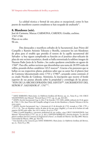 XV Simposio sobre Hermandades de Sevilla y su provincia 
212 
La calidad técnica y formal de esta pieza es excepcional, como lo han 
puesto de manifiesto cuantos estudiosos se han ocupado de analizarla27. 
8. Blandones (seis). 
José de Carmona. Marcas: CARMONA, CARDEN, Giralda, cochino. 
1767-1768. 
Plata en su color. 
96 cm. 
Dos destacados y muníficos cofrades de la Sacramental, Juan Prieto del 
Campillo y Ramón Antonio Tolezano y Bonilla, costearon los seis blandones 
de plata para el retablo que presidía el testero de la capilla sacramental del 
Salvador –y hoy siguen cumpliendo su función en el jesuítico altar-relicario de 
plata de este recinto eucarístico, donde se halla entronizada la sublime imagen de 
Nuestro Padre Jesús de la Pasión–, los cuales quedaron concluidos en agosto de 
176828. Para ello, ambos tuvieron que desembolsar una suma de 28.995 reales de 
vellón, pesando dichos candeleros 143,5 marcos29. Gracias a los punzones que se 
hallan en sus respectivos platos, podemos saber que su autor fue el platero José 
de Carmona (documentado entre 1753 y 1798)30, actuando como contraste el 
ya citado Nicolás de Cárdenas. Asimismo, la inscripción que recorre el borde 
superior de sus peanas abunda sobre la propiedad y cronología de las piezas: 
“SON DE LA ARCHICOFRADÍA/ DEL SANTISMO. SACRAMENTO/ DEL 
SEÑOR SN. SALVADOR AO. 1767”31. 
27 SANZ SERANO, María Jesús: La Orfebrería Sevillana del Barroco, op. cit., Tomo II, p. 310. CRUZ 
VALDOVINOS, José Manuel: “Pectoral (hacia 1775)”, op. cit., pp. 263-265. 
28 AHSPS, Sección Sacramental, Leg. 6, Libro 5º de Acuerdos 1741-1826, cabildo ordinario de 24 de agosto 
de 1768, f. 134v. Juan Prieto del Campillo sufragó el coste de dos blandones y Ramón Tolezano el de los 
otros cuatro. 
29 AHSPS, Sección Sacramental, Leg. 1, Inventario de 21 de diciembre de 1723, revisado en 1768, 1770 y 
1771, f. 34. “Son seis blandones nuevos de plata de ley que pesan (ilegible) y el costo de la hechura de todo 
ymporta 28.995 reales vellón. Son 143 ½ marcos. En ser en 1770”. 
30 Sobre el perfil biográfico y ejecutoria profesional de este artífice, véase CRUZ VALDOVINOS, José 
Manuel: “Pectoral (hacia 1775)”, op. cit., p. 361; y SANTOS MÁRQUEZ, Antonio Joaquín: “La obra del 
platero sevillano José de Carmona en Fregenal de la Sierra”, en Estudios de Plateria: San Eloy 2004. Murcia: 
Universidad de Murcia, 2004, pp. 563-576. 
31 Esta leyenda ya fue transcrita por SANZ SERANO, María Jesús: La Orfebrería Sevillana del Barroco, 
op. cit., Tomo II, p. 306. 
 