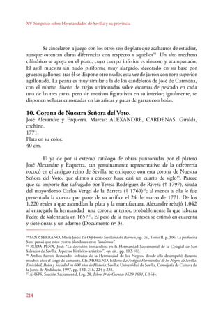 XV Simposio sobre Hermandades de Sevilla y su provincia 
214 
Se cincelaron a juego con los otros seis de plata que acabamos de estudiar, 
aunque ostentan claras diferencias con respecto a aquellos34. Un alto mechero 
cilíndrico se apoya en el plato, cuyo cuerpo inferior es sinuoso y acampanado. 
El astil muestra un nudo piriforme muy alargado, decorado en su base por 
gruesos gallones; tras él se dispone otro nudo, esta vez de jarrón con toro superior 
agallonado. La peana es muy similar a la de los candeleros de José de Carmona, 
con el mismo diseño de tarjas arriñonadas sobre escamas de pescado en cada 
una de las tres caras, pero sin motivos figurativos en su interior; igualmente, se 
disponen volutas enroscadas en las aristas y patas de garras con bolas. 
10. Corona de Nuestra Señora del Voto. 
José Alexandre y Ezquerra. Marcas: ALEXANDRE, CARDENAS, Giralda, 
cochino. 
1771. 
Plata en su color. 
40 cm. 
E l ya de por sí extenso catálogo de obras punzonadas por el platero 
José Alexandre y Ezquerra, tan genuinamente representativo de la orfebrería 
rococó en el antiguo reino de Sevilla, se enriquece con esta corona de Nuestra 
Señora del Voto, que dimos a conocer hace casi un cuarto de siglo35. Parece 
que su importe fue sufragado por Teresa Rodríguez de Rivera († 1797), viuda 
del mayordomo Carlos Vergel de la Barrera († 1769)36; al menos a ella le fue 
presentada la cuenta por parte de su artífice el 24 de marzo de 1771. De los 
1.220 reales a que ascendían la plata y la manufactura, Alexandre rebajó 1.042 
al entregarle la hermandad una corona anterior, probablemente la que labrara 
Pedro de Valenzuela en 165737. El peso de la nueva presea se estimó en cuarenta 
y siete onzas y un adarme (Documento nº 3). 
34 SANZ SERANO, María Jesús: La Orfebrería Sevillana del Barroco, op. cit., Tomo II, p. 306. La profesora 
Sanz pensó que estos cuatro blandones eran “modernos”. 
35 RODA PEÑA, José: “La devoción inmaculista en la Hermandad Sacramental de la Colegial de San 
Salvador de Sevilla. Aspectos histórico‑artísticos”, op. cit., pp. 102-103. 
36 Ambos fueron destacados cofrades de la Hermandad de los Negros, donde ella desempeñó durante 
muchos años el cargo de camarera. Cfr. MORENO, Isidoro: La Antigua Hermandad de los Negros de Sevilla. 
Etnicidad, Poder y Sociedad en 600 años de Historia. Sevilla: Universidad de Sevilla, Consejería de Cultura de 
la Junta de Andalucía, 1997, pp. 182, 216, 224 y 238. 
37 AHSPS, Sección Sacramental, Leg. 28, Libro 1º de Cuentas 1629-1691, f. 164v. 
 