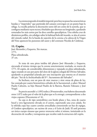 José Roda Peña 
La corona responde al modelo imperial, pero hoy no posee las características 
bandas o “imperiales” que partiendo del canasto convergen en un punto bajo la 
ráfaga. La rocalla polariza la decoración tanto del aro como de la aureola, que se 
configura mediante rayos rectos y biselados que alternan sus longitudes, quedando 
rematados los más cortos por las doce estrellas apocalípticas. Una esbelta cruz de 
dinámicos perfiles, sin cabalgar sobre la habitual bola del mundo, se alza al centro 
del cúmulo radial. En la banda de sujeción de la corona a la cabeza de la Virgen 
del Voto aparecen los punzones del autor y del contraste Nicolás de Cárdenas. 
11. Copón. 
José Alexandre y Ezquerra. Sin marcas. 
1771. 
Plata sobredorada. 
37 cm. 
Se trata de una pieza inédita del platero José Alexandre y Ezquerra, 
ejecutada al mismo tiempo que la corona anteriormente reseñada, en marzo de 
1771. El copón, de considerables dimensiones y repujado en plata sobredorada, 
sigue estando en uso por parte del clero de la iglesia colegial del Divino Salvador, 
quedando su propiedad aclarada por una inscripción que ostenta en el interior 
del pie: “Soi de la Archicofradía del Smo. Sacramento del Salvador”. 
Su hechura, con un peso de siete marcos y siete onzas de plata de ley, 
fue costeada por cuatro beneméritos cofrades de la Sacramental, a saber: Manuel 
Paulín Cabezón, su hijo Manuel Paulín de la Barrera, Ramón Tolezano y José 
Vergel. 
Su precio ascendió a 1.892 reales y 20 maravedíes, tras haberse descontado 
otros 1.072 reales por el valor de la plata que se le entregó, correspondiente a dos 
viejos copones (Documento nº 4). 
Su caja es de tipo semiesférico con borde plano y liso, zona de cuarto 
bocel y otra ligeramente elevada en el centro, soportando una cruz calada. En 
la referida copa hay cuatro cartelas arrocalladas conteniendo un haz de espigas, 
el Cordero apocalíptico, un racimo de uvas y el León de Judá. El astil presenta 
un único cuerpo sinuoso que parece retorcerse sobre sí mismo, insistiendo en la 
decoración de rocallas y tornapuntas que recubre toda la estructura del copón. 
215 
 