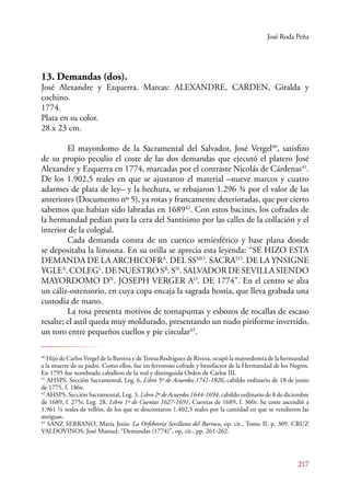 José Roda Peña 
13. Demandas (dos). 
José Alexandre y Ezquerra. Marcas: ALEXANDRE, CARDEN, Giralda y 
cochino. 
1774. 
Plata en su color. 
28 x 23 cm. 
E l mayordomo de la Sacramental del Salvador, José Vergel40, satisfizo 
de su propio peculio el coste de las dos demandas que ejecutó el platero José 
Alexandre y Ezquerra en 1774, marcadas por el contraste Nicolás de Cárdenas41. 
De los 1.902,5 reales en que se ajustaron el material –nueve marcos y cuatro 
adarmes de plata de ley– y la hechura, se rebajaron 1.296 ¾ por el valor de las 
anteriores (Documento nº 5), ya rotas y francamente deterioradas, que por cierto 
sabemos que habían sido labradas en 168942. Con estos bacines, los cofrades de 
la hermandad pedían para la cera del Santísimo por las calles de la collación y el 
interior de la colegial. 
Cada demanda consta de un cuenco semiesférico y base plana donde 
se depositaba la limosna. En su orilla se aprecia esta leyenda: “SE HIZO ESTA 
DEMANDA DE LA ARCHICOFRA. DEL SSMO. SACRATO. DE LA YNSIGNE 
YGLEA. COLEGL. DE NUESTRO SR. SN. SALVADOR DE SEVILLA SIENDO 
MAYORDOMO DN. JOSEPH VERGER AO. DE 1774”. En el centro se alza 
un cáliz-ostensorio, en cuya copa encaja la sagrada hostia, que lleva grabada una 
custodia de mano. 
La rosa presenta motivos de tornapuntas y esbozos de rocallas de escaso 
resalte; el astil queda muy moldurado, presentando un nudo piriforme invertido, 
un toro entre pequeños cuellos y pie circular43. 
40 Hijo de Carlos Vergel de la Barrera y de Teresa Rodríguez de Rivera, ocupó la mayordomía de la hermandad 
a la muerte de su padre. Como ellos, fue un fervoroso cofrade y benefactor de la Hermandad de los Negros. 
En 1795 fue nombrado caballero de la real y distinguida Orden de Carlos III. 
41 AHSPS, Sección Sacramental, Leg. 6, Libro 5º de Acuerdos 1741-1826, cabildo ordinario de 18 de junio 
de 1775, f. 186v. 
42 AHSPS, Sección Sacramental, Leg. 3, Libro 2º de Acuerdos 1644-1694, cabildo ordinario de 8 de diciembre 
de 1689, f. 275r. Leg. 28, Libro 1º de Cuentas 1627-1691, Cuentas de 1689, f. 360r. Su coste ascendió a 
1.961 ¼ reales de vellón, de los que se descontaron 1.402,5 reales por la cantidad en que se vendieron las 
antiguas. 
43 SANZ SERANO, María Jesús: La Orfebrería Sevillana del Barroco, op. cit., Tomo II, p. 309. CRUZ 
VALDOVINOS, José Manuel: “Demandas (1774)”, op. cit., pp. 261-262. 
217 
 