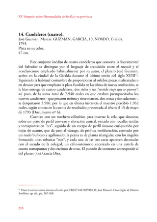 XV Simposio sobre Hermandades de Sevilla y su provincia 
14. Candeleros (cuatro). 
José Guzmán. Marcas: GUZMAN, GARCIA, 10, NO8DO, Giralda. 
1793. 
Plata en su color. 
47 cm. 
Este conjunto inédito de cuatro candeleros que conserva la Sacramental 
del Salvador se distingue por el lenguaje de transición entre el rococó y el 
neoclasicismo empleado habitualmente por su autor, el platero José Guzmán, 
activo en la ciudad de la Giralda durante el último tercio del siglo XVIII44. 
Siguiendo la habitual costumbre de proporcionar al orfebre piezas maltratadas o 
en desuso para que empleara la plata fundida en las obras de nueva confección, se 
le hizo entrega de cuatro candeleros, dos rieles y un “vestido viejo que se quemó”; 
así pues, de la suma total de 7.948 reales en que estaban presupuestados los 
nuevos candeleros –que pesaron treinta y siete marcos, dos onzas y dos adarmes–, 
se desquitaron 5.986, por lo que en última instancia el maestro percibió 1.962 
reales, según consta en la cuenta de resultados presentada al efecto el 15 de mayo 
de 1793 (Documento nº 6). 
218 
Cuentan con un mechero cilíndrico para insertar la vela, que descansa 
sobre un plato de perfil convexo y elevación central, ornado con rocallas tardías 
y tornapuntas en “ces”, seguido de un cuerpo de perfil sinuoso enriquecido por 
hojas de acanto, que da paso al vástago, de profusa molduración, centrado por 
un nudo bulboso y agallonado; la peana es de planta triangular, con los ángulos 
formando unas robustas “eses”, y cada una de las tres caras aparecen decoradas 
con el escudo de la colegial, un cáliz-ostensorio encerrado en una cartela de 
cuatro tornapuntas y dos racimos de uvas. El punzón de contraste corresponde al 
del platero José García Díez. 
44 Véase la esclarecedora síntesis ofrecida por CRUZ VALDOVINOS, José Manuel: Cinco Siglos de Platería 
Sevillana, op. cit., pp. 367-368. 
 
