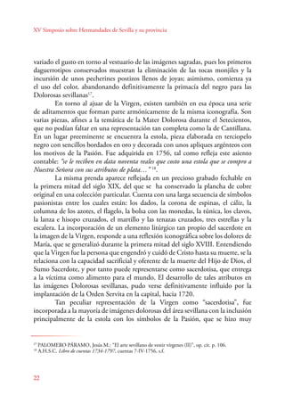 XV Simposio sobre Hermandades de Sevilla y su provincia 
variado el gusto en torno al vestuario de las imágenes sagradas, pues los primeros 
daguerrotipos conservados muestran la eliminación de las tocas monjiles y la 
incursión de unos pecherines postizos llenos de joyas; asimismo, comienza ya 
el uso del color, abandonando definitivamente la primacía del negro para las 
Dolorosas sevillanas17. 
En torno al ajuar de la Virgen, existen también en esa época una serie 
de aditamentos que forman parte armónicamente de la misma iconografía. Son 
varias piezas, afines a la temática de la Mater Dolorosa durante el Setecientos, 
que no podían faltar en una representación tan completa como la de Cantillana. 
En un lugar preeminente se encuentra la estola, pieza elaborada en terciopelo 
negro con sencillos bordados en oro y decorada con unos apliques argénteos con 
los motivos de la Pasión. Fue adquirida en 1756, tal como refleja este asiento 
contable: “se le reciben en data noventa reales que costo una estola que se compro a 
Nuestra Señora con sus atributos de plata…” 18. 
22 
La misma prenda aparece reflejada en un precioso grabado fechable en 
la primera mitad del siglo XIX, del que se ha conservado la plancha de cobre 
original en una colección particular. Cuenta con una larga secuencia de símbolos 
pasionistas entre los cuales están: los dados, la corona de espinas, el cáliz, la 
columna de los azotes, el flagelo, la bolsa con las monedas, la túnica, los clavos, 
la lanza e hisopo cruzados, el martillo y las tenazas cruzados, tres estrellas y la 
escalera. La incorporación de un elemento litúrgico tan propio del sacerdote en 
la imagen de la Virgen, responde a una reflexión iconográfica sobre los dolores de 
María, que se generalizó durante la primera mitad del siglo XVIII. Entendiendo 
que la Virgen fue la persona que engendró y cuidó de Cristo hasta su muerte, se la 
relaciona con la capacidad sacrificial y oferente de la muerte del Hijo de Dios, el 
Sumo Sacerdote, y por tanto puede representarse como sacerdotisa, que entrega 
a la víctima como alimento para el mundo. El desarrollo de tales atributos en 
las imágenes Dolorosas sevillanas, pudo verse definitivamente influido por la 
implantación de la Orden Servita en la capital, hacia 1720. 
Tan peculiar representación de la Virgen como “sacerdotisa”, fue 
incorporada a la mayoría de imágenes dolorosas del área sevillana con la inclusión 
principalmente de la estola con los símbolos de la Pasión, que se hizo muy 
17 PALOMERO PÁRAMO, Jesús M.: “El arte sevillano de vestir vírgenes (II)”, op. cit. p. 106. 
18 A.H.S.C. Libro de cuentas 1734-1797, cuentas 7-IV-1756, s.f. 
 