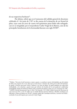 XV Simposio sobre Hermandades de Sevilla y su provincia 
de sus respectivas hechuras49. 
220 
Por último, referir que en el transcurso del cabildo general de elecciones 
celebrado el 1 de junio de 1767 se dio cuenta de la donación de un frontal de 
plata, cuyo coste de cerca de cuatro mil quinientos pesos había sido sufragado, 
casi en su integridad, por el mayordomo Carlos Vergel de la Barrera, uno de los 
principales benefactores de la hermandad durante este siglo XVIII50. 
49 Ibidem. “Este año de mill setesientos y veynte y quatro, se acordó por nuestra Archicofradía, que de la platta 
de dicha caxa (respecto de ser una alaxa que no tenía husso) se hiziesen dos atriles para el altar del Santísimo, 
los quales se hizieron que pesan ciento y nobenta y seis onzas de platta, los quales quedaron por alaja desta 
Archicofradía, y las cincuenta y quatro onzas que sobraron de la platta de la caxa quedó por caudal desta 
Archicofradía, porque las hechuras de dichos atriles se juntaron de limosna. Están en ser en 2 de marzo de 1768”. 
50 AHSPS, Sección Sacramental, Leg. 6, Libro 5º de Acuerdos 1741-1826, Cabido General de Elecciones de 
1 de enero de 1767, f. 123. Se indica que el cofrade Ramón Antonio Tolezano y Bonilla contribuyó con 
500 pesos y Pedro de Muela con 20 más –cónsules ambos del Consulado marítimo y terrestre de Sevilla–, 
corriendo el resto del importe por cuenta de Carlos Vergel. 
 