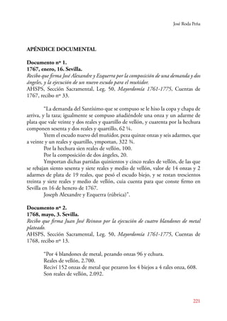 José Roda Peña 
APÉNDICE DOCUMENTAL 
Documento nº 1. 
1767, enero, 16. Sevilla. 
Recibo que firma José Alexandre y Ezquerra por la composición de una demanda y dos 
ángeles, y la ejecución de un nuevo escudo para el muñidor. 
AHSPS, Sección Sacramental, Leg. 50, Mayordomía 1761-1775, Cuentas de 
1767, recibo nº 33. 
“La demanda del Santísimo que se compuso se le hiso la copa y chapa de 
arriva, y la taza; igualmente se compuso añadiéndole una onza y un adarme de 
plata que vale veinte y dos reales y quartillo de vellón, y cuarenta por la hechura 
componen sesenta y dos reales y quartillo, 62 ¼. 
Ytem el escudo nuevo del muñidor, peza quinze onzas y seis adarmes, que 
a veinte y un reales y quartillo, ymportan, 322 ¾. 
221 
Por la hechura sien reales de vellón, 100. 
Por la composición de dos ángeles, 20. 
Ymportan dichas partidas quinientos y cinco reales de vellón, de las que 
se rebajan siento sesenta y siete reales y medio de vellón, valor de 14 onzas y 2 
adarmes de plata de 19 reales, que pesó el escudo biejo, y se restan trescientos 
treinta y siete reales y medio de vellón, cuia cuenta para que conste firmo en 
Sevilla en 16 de henero de 1767. 
Joseph Alexandre y Ezquerra (rúbrica)”. 
Documento nº 2. 
1768, mayo, 3. Sevilla. 
Recibo que firma Juan José Reinoso por la ejecución de cuatro blandones de metal 
plateado. 
AHSPS, Sección Sacramental, Leg. 50, Mayordomía 1761-1775, Cuentas de 
1768, recibo nº 13. 
“Por 4 blandones de metal, pezando onzas 96 y echura. 
Reales de vellón, 2.700. 
Reciví 152 onzas de metal que pezaron los 4 biejos a 4 rales onza, 608. 
Son reales de vellón, 2.092. 
 