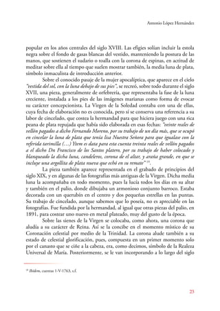 Antonio López Hernández 
popular en los años centrales del siglo XVIII. Las efigies solían incluir la estola 
negra sobre el fondo de gasas blancas del vestido, manteniendo la postura de las 
manos, que sostienen el sudario o toalla con la corona de espinas, en actitud de 
meditar sobre ella al tiempo que suelen mostrar también, la media luna de plata, 
símbolo inmaculista de introducción anterior. 
Sobre el conocido pasaje de la mujer apocalíptica, que aparece en el cielo 
“vestida del sol, con la luna debajo de sus pies”, se recreó, sobre todo durante el siglo 
XVII, una pieza, generalmente de orfebrería, que representaba la fase de la luna 
creciente, instalada a los pies de las imágenes marianas como forma de evocar 
su carácter concepcionista. La Virgen de la Soledad contaba con una de ellas, 
cuya fecha de elaboración no es conocida, pero sí se conserva una referencia a su 
labor de cincelado, que costea la hermandad para que hiciera juego con una rica 
peana de plata repujada que había sido elaborada en esas fechas: “veinte reales de 
vellón pagados a dicho Fernando Moreno, por su trabajo de un día más, que se ocupó 
en cincelar la luna de plata que tenía lisa Nuestra Señora para que igualase con la 
referida tarimilla (…) Ytem es data para esta cuenta treinta reales de vellón pagados 
a el dicho Dn Francisco de los Santos platero, por su trabajo de haber colocado y 
blanqueado la dicha luna, candeleros, corona de el altar, y araña grande, en que se 
incluye una argollita de plata nueva que echó en su remate” 19. 
La pieza también aparece representada en el grabado de principios del 
siglo XIX, y en algunas de las fotografías más antiguas de la Virgen. Dicha media 
luna la acompañaba en todo momento, pues la lucía todos los días en su altar 
y también en el palio, donde dibujaba un armonioso conjunto barroco. Estaba 
decorada con un querubín en el centro y dos pequeñas estrellas en las puntas. 
Su trabajo de cincelado, aunque sabemos que lo poseía, no es apreciable en las 
fotografías. Fue fundida por la hermandad, al igual que otras piezas del palio, en 
1891, para costear uno nuevo en metal plateado, muy del gusto de la época. 
Sobre las sienes de la Virgen se colocaba, como ahora, una corona que 
aludía a su carácter de Reina. Así se la concibe en el momento místico de su 
Coronación celestial por medio de la Trinidad. La corona alude también a su 
estado de celestial glorificación, pues, compuesta en un primer momento solo 
por el canasto que se ciñe a la cabeza, era, como decimos, símbolo de la Realeza 
Universal de María. Posteriormente, se le van incorporando a lo largo del siglo 
23 
19 Ibídem, cuentas 1-V-1763, s.f. 
 