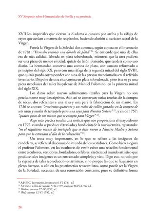XV Simposio sobre Hermandades de Sevilla y su provincia 
XVII los imperiales que cierran la diadema o canasto por arriba y la ráfaga de 
rayos que actúan a manera de resplandor, haciendo alusión al carácter sacral de la 
Virgen. 
24 
Poseía la Virgen de la Soledad dos coronas, según consta en el inventario 
de 1781: “Ytem dos coronas una dorada de plata” 20. Se entiende que una de ellas 
era de más calidad, labrada en plata sobredorada, mientras que la otra pudiera 
ser una pieza de menor entidad, quizás de latón plateado, que tendría como uso 
diario. La hermandad conserva una corona de plata, con canasto reformado a 
principios del siglo XX, pero con una ráfaga de la segunda mitad del siglo XVIII, 
que quizás pueda corresponder con una de las preseas mencionadas en el referido 
inventario. Dispone de otra rica corona en plata sobredorada, pero ésta es ya una 
pieza neoclásica del taller hispalense de Manuel Palomino, en la primera mitad 
del siglo XIX. 
Los datos sobre nuevos aditamentos textiles para la Virgen no son 
precisamente muy descriptivos. Aun así se conservan varias reseñas de la compra 
de tocas, dos referentes a una saya y una para la fabricación de un manto. En 
1736 se anotan: “trescientos quarenta y un reales de vellón gastados en la compra de 
seis varas y media de terciopelo para una saya para Nuestra Señora” 21, y en de 1757: 
“quatro pesos de un manto que se compro para Virgen” 22. 
Algo más precisa resulta una noticia que nos proporciona el mayordomo 
en 1797, cuando se produce el traslado y bendición de la nueva ermita, reparando: 
“en el riquísimo manto de terciopelo que se hizo nuevo a Nuestra Madre y Señora 
para que lo estrenara el día de la colocación” 23. 
U n tema muy importante, en lo que se refiere a las imágenes de 
candelero, se refiere al desconocido mundo de los vestidores. Como bien asegura 
el profesor Palomero, en las esculturas de vestir existe una relación fundamental 
entre escultores, vestidores, bordadores, orfebres, etcétera; el mundo artístico que 
produce tales imágenes es un entramado complejo y vivo. Digo eso, no solo por 
la vigencia de tales reproducciones artísticas, sino porque las que se fraguaron en 
pleno barroco, o aún en las postrimerías renacentistas, como puede ser la Virgen 
de la Soledad, necesitan de una renovación constante, pues su definitiva forma 
20 A.H.S.C. Inventarios, inventario 6-VI-1781, s.f. 
21 A.H.S.C. Libro de cuentas 1734-1797, cuentas 30-IV-1736, s.f. 
22 Ibídem, cuentas 27-IV-1757, s.f. 
23 Ibid, cuentas 12-VI-1797, s.f. 
 