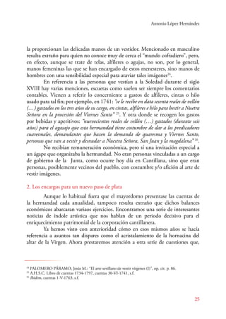 Antonio López Hernández 
la proporcionan las delicadas manos de un vestidor. Mencionado en masculino 
resulta extraño para quien no conoce muy de cerca el “mundo cofradiero”, pero, 
en efecto, aunque se trate de telas, alfileres o agujas, no son, por lo general, 
manos femeninas las que se han encargado de estos menesteres, sino manos de 
hombres con una sensibilidad especial para ataviar tales imágenes24. 
E n referencia a las personas que vestían a la Soledad durante el siglo 
XVIII hay varias menciones, escuetas como suelen ser siempre los comentarios 
contables. Vienen a referir lo concerniente a gastos de alfileres, cintas o hilo 
usado para tal fin; por ejemplo, en 1741: “se le recibe en data sesenta reales de vellón 
(…) gastados en los tres años de su cargo, en cintas, alfileres e hilo para bestir a Nuetra 
Señora en la procesión del Viernes Santo” 25. Y otra donde se recogen los gastos 
por bebidas y aperitivos: “nuevecientos reales de vellón (…) gastados (durante seis 
años) para el agasajo que esta hermandad tiene costumbre de dar a los predicadores 
cuaresmales, demandantes que hacen la demanda de quaresma y Viernes Santo, 
personas que van a vestir y desnudar a Nuestra Señora, San Juan y la magdalena” 26. 
No recibían remuneración económica, pero sí una invitación especial a 
un ágape que organizaba la hermandad. No eran personas vinculadas a un cargo 
de gobierno de la Junta, como ocurre hoy día en Cantillana, sino que eran 
personas, posiblemente vecinos del pueblo, con costumbre y/o afición al arte de 
vestir imágenes. 
2. Los encargos para un nuevo paso de plata 
Aunque lo habitual fuera que el mayordomo presentase las cuentas de 
la hermandad cada anualidad, tampoco resulta extraño que dichos balances 
económicos abarcaran variaos ejercicios. Encontramos una serie de interesantes 
noticias de índole artística que nos hablan de un periodo decisivo para el 
enriquecimiento patrimonial de la corporación cantillanera. 
Ya hemos visto con anterioridad cómo en esos mismos años se hacía 
referencia a asuntos tan dispares como el acristalamiento de la hornacina del 
altar de la Virgen. Ahora prestaremos atención a otra serie de cuestiones que, 
25 
24 PALOMERO PÁRAMO, Jesús M.: “El arte sevillano de vestir vírgenes (I)”, op. cit. p. 86. 
25 A.H.S.C. Libro de cuentas 1734-1797, cuentas 30-VI-1741, s.f. 
26 Ibídem, cuentas 1-V-1763, s.f. 
 