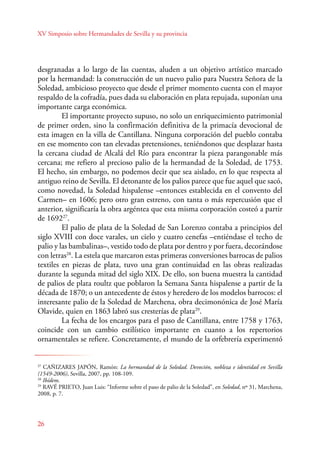 XV Simposio sobre Hermandades de Sevilla y su provincia 
desgranadas a lo largo de las cuentas, aluden a un objetivo artístico marcado 
por la hermandad: la construcción de un nuevo palio para Nuestra Señora de la 
Soledad, ambicioso proyecto que desde el primer momento cuenta con el mayor 
respaldo de la cofradía, pues dada su elaboración en plata repujada, suponían una 
importante carga económica. 
El importante proyecto supuso, no solo un enriquecimiento patrimonial 
de primer orden, sino la confirmación definitiva de la primacía devocional de 
esta imagen en la villa de Cantillana. Ninguna corporación del pueblo contaba 
en ese momento con tan elevadas pretensiones, teniéndonos que desplazar hasta 
la cercana ciudad de Alcalá del Río para encontrar la pieza parangonable más 
cercana; me refiero al precioso palio de la hermandad de la Soledad, de 1753. 
El hecho, sin embargo, no podemos decir que sea aislado, en lo que respecta al 
antiguo reino de Sevilla. El detonante de los palios parece que fue aquel que sacó, 
como novedad, la Soledad hispalense –entonces establecida en el convento del 
Carmen– en 1606; pero otro gran estreno, con tanta o más repercusión que el 
anterior, significaría la obra argéntea que esta misma corporación costeó a partir 
de 169227. 
El palio de plata de la Soledad de San Lorenzo contaba a principios del 
siglo XVIII con doce varales, un cielo y cuatro cenefas –entiéndase el techo de 
palio y las bambalinas–, vestido todo de plata por dentro y por fuera, decorándose 
con letras28. La estela que marcaron estas primeras conversiones barrocas de palios 
textiles en piezas de plata, tuvo una gran continuidad en las obras realizadas 
durante la segunda mitad del siglo XIX. De ello, son buena muestra la cantidad 
de palios de plata roultz que poblaron la Semana Santa hispalense a partir de la 
década de 1870; o un antecedente de éstos y heredero de los modelos barrocos: el 
interesante palio de la Soledad de Marchena, obra decimonónica de José María 
Olavide, quien en 1863 labró sus cresterías de plata29. 
26 
La fecha de los encargos para el paso de Cantillana, entre 1758 y 1763, 
coincide con un cambio estilístico importante en cuanto a los repertorios 
ornamentales se refiere. Concretamente, el mundo de la orfebrería experimentó 
27 CAÑIZARES JAPÓN, Ramón: La hermandad de la Soledad. Devoción, nobleza e identidad en Sevilla 
(1549-2006), Sevilla, 2007, pp. 108-109. 
28 Ibídem. 
29 RAVÉ PRIETO, Juan Luis: “Informe sobre el paso de palio de la Soledad”, en Soledad, nº 31, Marchena, 
2008, p. 7. 
 