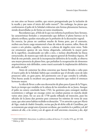 Antonio López Hernández 
en esos años un brusco cambio, que estuvo protagonizado por la inclusión de 
la rocalla y por tanto el inicio del estilo rococó30. Sin embargo, las piezas que 
conformaron el palio de la Soledad evidencian aún formas plenamente barrocas, 
siendo desarrolladas ya de forma un tanto retardataria. 
Recordamos que, al hilo de lo que nos informa la profesora Sanz Serrano, 
las características formales y ornamentales que definen el pleno barroco en la 
platería sevillana, quedan marcadas por la profusión de la decoración vegetal. 
En esencia, las piezas no cambian mucho de forma pero, por el contrario, 
reciben una fuerte carga ornamental a base de roleos de acantos, tallos, flores de 
cuatro o seis pétalos, capullos, veneras, o cabezas de ángeles entre otros. Todo 
ese ornamento aparece de una forma abigarrada, cubriendo la mayor parte 
de la superficie, encadenando un tallo a otro, e incluso absorbiendo las líneas 
estructurales, de manera que todo da un aspecto general de frondosa riqueza. Al 
final de este periodo, antes de la incorporación definitiva de la rocalla, se observa 
una mayor presencia de planos lisos, que preludian la recuperación de elementos 
arquitectónicos más definidos, como traerá acarreado la implantación definitiva 
del estilo rocalla31. 
Antes de comentar las obras concretas que fueron llevadas a cabo para 
el nuevo palio de la Soledad, habría que considerar que el elevado coste de tales 
proyectos salió, en gran parte, del patrimonio con el que contaba la cofradía. 
Otra buena ayuda la encabezó una generosa donación que realizó el entonces 
hermano mayor. 
La idea de llevar a cabo una decoración de plata para el paso de la Virgen, 
hacía ya tiempo que rondaba en la cabeza de los miembros de su Junta. Aunque 
el palio no estuvo concluido hasta 1763, las gestiones para conseguir medios 
económicos y sufragar un encargo como ese estaban puestas en marcha desde 
varios años antes. En un acta de 1758 queda reflejada tal intención, pues los 
oficiales de la Junta dan permiso para comenzar los trámites de venta de unas 
casas, que años antes habían recibido en donación: “Y en atención a que por María 
de Vega, viuda de Andrés González, vecina que fue de dicha villa de Cantillana, por 
su testamento que otorgó ante el presente escribano, que también lo es público y de del 
número de ella, a los veinte y seis de agosto de mill setecientos cincuenta y dos, dejó 
27 
30 SANZ SERANO, María Jesús: La orfebrería sevillana del barroco, T. I, Sevilla 1976, pp. 267-268. 
31 Ibídem, p. 268. 
 