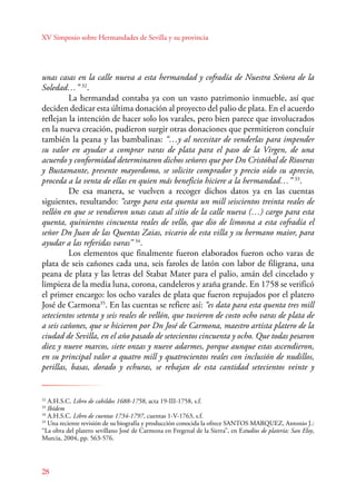 XV Simposio sobre Hermandades de Sevilla y su provincia 
unas casas en la calle nueva a esta hermandad y cofradía de Nuestra Señora de la 
Soledad…” 32. 
28 
La hermandad contaba ya con un vasto patrimonio inmueble, así que 
deciden dedicar esta última donación al proyecto del palio de plata. En el acuerdo 
reflejan la intención de hacer solo los varales, pero bien parece que involucrados 
en la nueva creación, pudieron surgir otras donaciones que permitieron concluir 
también la peana y las bambalinas: “…y al necesitar de venderlas para impender 
su valor en ayudar a comprar varas de plata para el paso de la Virgen, de una 
acuerdo y conformidad determinaron dichos señores que por Dn Cristóbal de Rioseras 
y Bustamante, presente mayordomo, se solicite comprador y precio oído su aprecio, 
proceda a la venta de ellas en quien más beneficio hiciere a la hermandad…” 33. 
De esa manera, se vuelven a recoger dichos datos ya en las cuentas 
siguientes, resultando: “cargo para esta quenta un mill seiscientos treinta reales de 
vellón en que se vendieron unas casas al sitio de la calle nueva (…) cargo para esta 
quenta, quinientos cincuenta reales de vello, que dio de limosna a esta cofradía el 
señor Dn Juan de las Quentas Zaias, vicario de esta villa y su hermano maior, para 
ayudar a las referidas varas” 34. 
Los elementos que finalmente fueron elaborados fueron ocho varas de 
plata de seis cañones cada una, seis faroles de latón con labor de filigrana, una 
peana de plata y las letras del Stabat Mater para el palio, amán del cincelado y 
limpieza de la media luna, corona, candeleros y araña grande. En 1758 se verificó 
el primer encargo: los ocho varales de plata que fueron repujados por el platero 
José de Carmona35. En las cuentas se refiere así: “es data para esta quenta tres mill 
setecientos setenta y seis reales de vellón, que tuvieron de costo ocho varas de plata de 
a seis cañones, que se hicieron por Dn José de Carmona, maestro artista platero de la 
ciudad de Sevilla, en el año pasado de setecientos cincuenta y ocho. Que todas pesaron 
diez y nueve marcos, siete onzas y nueve adarmes, porque aunque estas ascendieron, 
en su principal valor a quatro mill y quatrocientos reales con inclusión de nudillos, 
perillas, basas, dorado y echuras, se rebajan de esta cantidad setecientos veinte y 
32 A.H.S.C. Libro de cabildos 1688-1758, acta 19-III-1758, s.f. 
33 Ibídem 
34 A.H.S.C. Libro de cuentas 1734-1797, cuentas 1-V-1763, s.f. 
35 Una reciente revisión de su biografía y producción conocida la ofrece SANTOS MARQUEZ, Antonio J.: 
“La obra del platero sevillano José de Carmona en Fregenal de la Sierra”, en Estudios de platería: San Eloy, 
Murcia, 2004, pp. 563-576. 
 