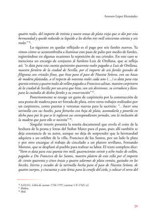 Antonio López Hernández 
quatro reales, del importe de treinta y nueve onzas de plata vieja que se dio por esta 
hermandad y quedó redusido su líquido a los dichos tres mill setecientos setenta y seis 
reales” 36. 
Lo siguiente en quedar reflejado es el pago por seis faroles nuevos. Ya 
vimos cómo se acostumbraba a iluminar este paso de palio por medio de faroles, 
registrándose en algunas ocasiones la reposición de sus cristales. En este caso se 
menciona un encargo de conjunto al farolero Luis de Orellana, que se refleja 
así: “es data para esta cuenta quinientos quarenta reales pagados a Luis de Orellana, 
maestro farolero de la ciudad de Sevilla, por el importe de seis faroles grandes de 
filigrana con cristales finos, que hizo para el paso de Nuestra Señora, con sus basas 
de madera plateadas, a el respecto de noventa reales cada uno (…) es data para esta 
quenta setenta y quatro reales de vellón pagados a Francisco salinas, maestro carpintero 
de la ciudad de Sevilla por un arca que hizo, con seis divisiones, su cerradura y llave, 
para la custodia de dichos faroles y su conservación” 37. 
Posteriormente se recoge un gasto de carpintería por la construcción de 
una peana de madera para ser forrada de plata, entre otros trabajos realizados por 
un carpintero, como puertas y ventanas nuevas para la sacristía: “…hacer una 
tarimilla con sus boseles, para forrarlos con hoja de plata, acomodarla y ponerla en 
dicho paso por lo que se le reglaron sus correspondientes jornales, con la inclusión de 
la madera que para ello se necesita” 38. 
Singular interés presenta la reseña documental que revela el coste de la 
hechura de la peana y letras del Stabat Mater para el paso, pues allí también se 
deja constancia de su autor, aunque no deja de sorprender que la hermandad 
adquiera a un orfebre de la villa, Francisco de los Santos, por un lado la plata 
y por otro encargue el trabajo de cincelado a un platero sevillano, Fernando 
Moreno, que se desplazó al pueblo para realizar su labor. El texto completo dice: 
“Ytem es data para esta quenta tres mill, quatrocientos veinte y ocho reales de vellón, 
pagados a Dn Francisco de los Santos, maestro platero de esta villa por el importe 
de ciento quarenta y cinco ónzas y quatro adarmes de plata común, gastados en los 
boceles, hierros y escudos de la tarimilla hecha para el paso de Nuestra Señora, de 
quatro cuerpos, y cincuenta y siete letras para la cenefa del cielo, y colocar el verso del 
29 
36 A.H.S.C. Libro de cuentas 1734-1797, cuentas 1-V-1763, s.f. 
37 Ibídem. 
38 Ibíd. 
 