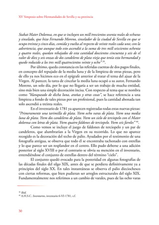 XV Simposio sobre Hermandades de Sevilla y su provincia 
Stabat Mater Dolorosa, en que se incluyen un mill trescientos sesenta reales de echuras 
y sinselado, que hizo Fernando Moreno, sinselador de la ciudad de Sevilla en que se 
ocupo treinta y cinco días, comida y vuelta al respecto de veinte reales cada uno; con la 
advertencia, que aunque todo esto ascendió a la suma de tres mill seiscientos ochenta 
y quatro reales, quedan rebajados de esta cantidad doscientos cincuenta y seis de el 
valor de diez y seis onzas de dos candeleros de plata vieja que tenía esta hermandad y 
quedo redusido a los tres mill quatrocientos veinte y ocho” 39. 
30 
Por último, queda constancia en las referidas cuentas de dos pagos finales, 
en concepto del repujado de la media luna y de la limpieza de otras piezas, pero 
de ello ya nos hicimos eco en el epígrafe anterior al tratar el tema del ajuar de la 
Virgen. Al parecer, la tarea de cincelar la media luna ocupó a su autor, Fernando 
Moreno, un solo día, por lo que no llegaría a ser un trabajo de mucha entidad, 
sino más bien una simple decoración incisa. Con respecto al tema que se nombra 
como “blanqueado de dicha luna, arañas y otras cosas”, se hace referencia a una 
limpieza a fondo de tales piezas por un profesional, pues la cantidad abonada tan 
solo ascendió a treinta reales. 
En el inventario de 1781 ya aparecen registradas todas estas nuevas piezas: 
“Primeramente una tarimilla de plata. Ytem ocho varas de plata. Ytem una media 
luna de plata. Ytem dos candeleros de plata. Ytem un sielo de terciopelo con el Mater 
dolorosa con letras de plata. Ytem quatro faldones de terciopelo. Ytem seis faroles” 40. 
Como vemos se incluye el juego de faldones de terciopelo y un par de 
candeleros, que alumbrarían a la Virgen en su recorrido. Lo que no aparece 
recogido es la decoración del techo de palio. Ayudados por el testimonio de una 
fotografía antigua, se observa que todo él se encontraba tachonado con estrellas 
y lo que parece ser un resplandor en el centro. Ello pudo deberse a una adición 
posterior al siglo XVIII o por el contrario se obvia su mención en el inventario, 
entendiéndose el conjunto de estrellas dentro del término “cielo”. 
El conjunto quedó evocado para la posteridad en algunas fotografías de 
las décadas finales del silgo XIX, antes de que se perdiera definitivamente ya a 
principios del siglo XX. En tales instantáneas se observa el palio dieciochesco 
con ciertas reformas, que bien pudieran ser arreglos estructurales del siglo XIX. 
Fundamentalmente nos referimos a un cambio de varales, pues de las ocho varas 
39 Ibíd. 
40 A.H.S.C. Inventarios, inventario 6-VI-1781, s.f. 
 