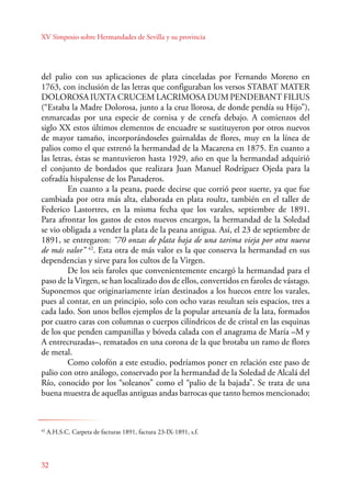 XV Simposio sobre Hermandades de Sevilla y su provincia 
del palio con sus aplicaciones de plata cinceladas por Fernando Moreno en 
1763, con inclusión de las letras que configuraban los versos STABAT MATER 
DOLOROSA IUXTA CRUCEM LACRIMOSA DUM PENDEBANT FILIUS 
(“Estaba la Madre Dolorosa, junto a la cruz llorosa, de donde pendía su Hijo”), 
enmarcadas por una especie de cornisa y de cenefa debajo. A comienzos del 
siglo XX estos últimos elementos de encuadre se sustituyeron por otros nuevos 
de mayor tamaño, incorporándoseles guirnaldas de flores, muy en la línea de 
palios como el que estrenó la hermandad de la Macarena en 1875. En cuanto a 
las letras, éstas se mantuvieron hasta 1929, año en que la hermandad adquirió 
el conjunto de bordados que realizara Juan Manuel Rodríguez Ojeda para la 
cofradía hispalense de los Panaderos. 
En cuanto a la peana, puede decirse que corrió peor suerte, ya que fue 
cambiada por otra más alta, elaborada en plata roultz, también en el taller de 
Federico Lastortres, en la misma fecha que los varales, septiembre de 1891. 
Para afrontar los gastos de estos nuevos encargos, la hermandad de la Soledad 
se vio obligada a vender la plata de la peana antigua. Así, el 23 de septiembre de 
1891, se entregaron: “70 onzas de plata baja de una tarima vieja por otra nueva 
de más valor” 42. Esta otra de más valor es la que conserva la hermandad en sus 
dependencias y sirve para los cultos de la Virgen. 
32 
De los seis faroles que convenientemente encargó la hermandad para el 
paso de la Virgen, se han localizado dos de ellos, convertidos en faroles de vástago. 
Suponemos que originariamente irían destinados a los huecos entre los varales, 
pues al contar, en un principio, solo con ocho varas resultan seis espacios, tres a 
cada lado. Son unos bellos ejemplos de la popular artesanía de la lata, formados 
por cuatro caras con columnas o cuerpos cilíndricos de de cristal en las esquinas 
de los que penden campanillas y bóveda calada con el anagrama de María –M y 
A entrecruzadas–, rematados en una corona de la que brotaba un ramo de flores 
de metal. 
Como colofón a este estudio, podríamos poner en relación este paso de 
palio con otro análogo, conservado por la hermandad de la Soledad de Alcalá del 
Río, conocido por los “soleanos” como el “palio de la bajada”. Se trata de una 
buena muestra de aquellas antiguas andas barrocas que tanto hemos mencionado; 
42 A.H.S.C. Carpeta de facturas 1891, factura 23-IX-1891, s.f. 
 
