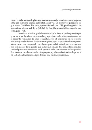 Antonio López Hernández 
conserva ocho varales de plata con decoración rocalla y un interesante juego de 
letras con la misma leyenda del Stabat Mater y de un asombroso parecido a las 
que poseía Cantillana. Ese palio, que está fechado en 1753, puede significar un 
antecedente directo del de la Soledad de Cantillana, concluido, como hemos 
visto, para 1763. 
La realidad actual es que la hermandad de la Soledad perdió para siempre 
gran parte de las obras mencionadas y que ahora solo viven conservados en 
el recuerdo romántico de unas fotografías, pero al analizarlas en su contexto 
histórico y con las fuentes documentales que recogen la ejecución de tales piezas, 
somos capaces de comprender otra buena parte del devenir de esta corporación. 
Son testimonios de su pasado que inducen al estudio de otros ámbitos sociales, 
como el panorama económico local, presente en las donaciones o en la capacidad 
de excedente para llevar a cabo tales proyectos y el mundo devocional que es al 
fin y al cabo el verdadero origen de todo este patrimonio artístico. 
33 
 