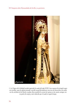 XV Simposio sobre Hermandades de Sevilla y su provincia 
1. La Virgen de la Soledad vestida siguiendo la moda del siglo XVIII. Luce manto de terciopelo negro 
con estrellas, saya de tafetán pintada, rostrillo monjil formado por una toca de lienzo fino y la estola 
con los atributos de la Pasión en plata; lleva también la corona de espinas en las manos aunque con 
34 
un paño de encajes y más reducido que el usado en aquel tiempo. 
 