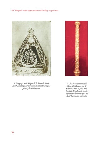 XV Simposio sobre Hermandades de Sevilla y su provincia 
3. Fotografía de la Virgen de la Soledad, hacia 
1880. En ella puede verse con claridad la antigua 
36 
peana y la media luna 
4. Una de las cañoneras de 
plata labradas por José de 
Carmona para el palio de la 
Soledad. Actualmente consti-tuye 
la vara de la insignia del 
Redil Eucarístico pastoreño. 
 