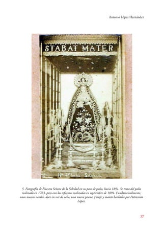 Antonio López Hernández 
5. Fotografía de Nuestra Señora de la Soledad en su paso de palio, hacia 1891. Se trata del palio 
realizado en 1763, pero con las reformas realizadas en septiembre de 1891. Fundamentalmente, 
unos nuevos varales, doce en vez de ocho, una nueva peana, y traje y manto bordados por Patrocinio 
37 
López. 
 
