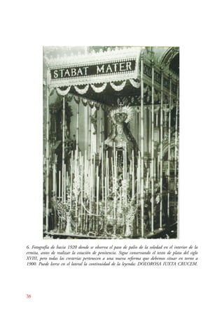 6. Fotografía de hacia 1920 donde se observa el paso de palio de la soledad en el interior de la 
ermita, antes de realizar la estación de penitencia. Sigue conservando el texto de plata del siglo 
XVIII, pero todas las cresterías pertenecen a una nueva reforma que debemos situar en torno a 
1900. Puede leerse en el lateral la continuidad de la leyenda: DOLOROSA IUXTA CRUCEM. 
38 
 