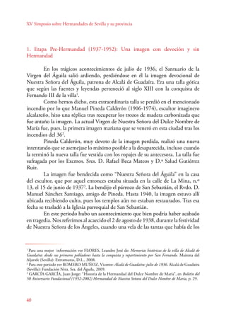 XV Simposio sobre Hermandades de Sevilla y su provincia 
1. Etapa Pre-Hermandad (1937-1952): Una imagen con devoción y sin 
Hermandad 
E n los trágicos acontecimientos de julio de 1936, el Santuario de la 
Virgen del Águila salió ardiendo, perdiéndose en él la imagen devocional de 
Nuestra Señora del Águila, patrona de Alcalá de Guadaíra. Era una talla gótica 
que según las fuentes y leyendas perteneció al siglo XIII con la conquista de 
Fernando III de la villa1. 
40 
Como hemos dicho, esta extraordinaria talla se perdió en el mencionado 
incendio por lo que Manuel Pineda Calderón (1906-1974), escultor imaginero 
alcalareño, hizo una réplica tras recuperar los trozos de madera carbonizada que 
fue antaño la imagen. La actual Virgen de Nuestra Señora del Dulce Nombre de 
María fue, pues, la primera imagen mariana que se veneró en esta ciudad tras los 
incendios del 362. 
Pineda Calderón, muy devoto de la imagen perdida, realizó una nueva 
intentando que se asemejase lo máximo posible a la desaparecida, incluso cuando 
la terminó la nueva talla fue vestida con los ropajes de su antecesora. La talla fue 
sufragada por los Excmos. Sres. D. Rafael Beca Mateos y D.ª Salud Gutiérrez 
Ruiz. 
La imagen fue bendecida como “Nuestra Señora del Águila” en la casa 
del escultor, que por aquel entonces estaba situada en la calle de La Mina, n.º 
13, el 15 de junio de 19373. La bendijo el párroco de San Sebastián, el Rvdo. D. 
Manuel Sánchez Santiago, amigo de Pineda. Hasta 1940, la imagen estuvo allí 
ubicada recibiendo culto, pues los templos aún no estaban restaurados. Tras esa 
fecha se trasladó a la Iglesia parroquial de San Sebastián. 
En este periodo hubo un acontecimiento que bien podría haber acabado 
en tragedia. Nos referimos al acaecido el 2 de agosto de 1938, durante la festividad 
de Nuestra Señora de los Ángeles, cuando una vela de las tantas que había de los 
1 Para una mejor información ver FLORES, Leandro José de: Memorias históricas de la villa de Alcalá de 
Guadaíra: desde sus primeros pobladores hasta la conquista y repartimiento por San Fernando. Mairena del 
Aljarafe (Sevilla): Extramuros, D.L., 2008. 
2 Para este periodo ver ROMERO MUÑOZ, Vicente: Alcalá de Guadaíra: julio de 1936. Alcalá de Guadaíra 
(Sevilla): Fundación Ntra. Sra. del Águila, 2009. 
3 GARCÍA GARCÍA, Juan Jorge: “Historia de la Hermandad del Dulce Nombre de María”, en Boletín del 
50 Aniversario Fundacional (1952-2002) Hermandad de Nuestra Señora del Dulce Nombre de María, p. 29. 
 