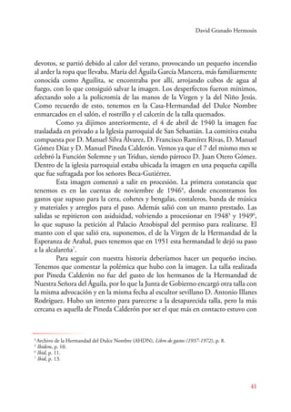 David Granado Hermosín 
devotos, se partió debido al calor del verano, provocando un pequeño incendio 
al arder la ropa que llevaba. María del Águila García Mancera, más familiarmente 
conocida como Aguilita, se encontraba por allí, arrojando cubos de agua al 
fuego, con lo que consiguió salvar la imagen. Los desperfectos fueron mínimos, 
afectando solo a la policromía de las manos de la Virgen y la del Niño Jesús. 
Como recuerdo de esto, tenemos en la Casa-Hermandad del Dulce Nombre 
enmarcados en el salón, el rostrillo y el calcetín de la talla quemados. 
Como ya dijimos anteriormente, el 4 de abril de 1940 la imagen fue 
trasladada en privado a la Iglesia parroquial de San Sebastián. La comitiva estaba 
compuesta por D. Manuel Silva Álvarez, D. Francisco Ramírez Rivas, D. Manuel 
Gómez Díaz y D. Manuel Pineda Calderón. Vemos ya que el 7 del mismo mes se 
celebró la Función Solemne y un Triduo, siendo párroco D. Juan Otero Gómez. 
Dentro de la iglesia parroquial estaba ubicada la imagen en una pequeña capilla 
que fue sufragada por los señores Beca-Gutiérrez. 
Esta imagen comenzó a salir en procesión. La primera constancia que 
tenemos es en las cuentas de noviembre de 19464, donde encontramos los 
gastos que supuso para la cera, cohetes y bengalas, costaleros, banda de música 
y materiales y arreglos para el paso. Además salió con un manto prestado. Las 
salidas se repitieron con asiduidad, volviendo a procesionar en 19485 y 19496, 
lo que supuso la petición al Palacio Arzobispal del permiso para realizarse. El 
manto con el que salió era, suponemos, el de la Virgen de la Hermandad de la 
Esperanza de Arahal, pues tenemos que en 1951 esta hermandad le dejó su paso 
a la alcalareña7. 
Para seguir con nuestra historia deberíamos hacer un pequeño inciso. 
Tenemos que comentar la polémica que hubo con la imagen. La talla realizada 
por Pineda Calderón no fue del gusto de los hermanos de la Hermandad de 
Nuestra Señora del Águila, por lo que la Junta de Gobierno encargó otra talla con 
la misma advocación y en la misma fecha al escultor sevillano D. Antonio Illanes 
Rodríguez. Hubo un intento para parecerse a la desaparecida talla, pero la más 
cercana es aquella de Pineda Calderón por ser el que más en contacto estuvo con 
41 
4 Archivo de la Hermandad del Dulce Nombre (AHDN), Libro de gastos (1937-1972), p. 8. 
5 Ibidem, p. 10. 
6 Ibid, p. 11. 
7 Ibid, p. 13. 
 