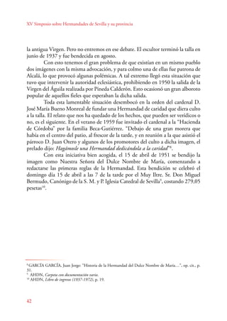 XV Simposio sobre Hermandades de Sevilla y su provincia 
la antigua Virgen. Pero no entremos en ese debate. El escultor terminó la talla en 
junio de 1937 y fue bendecida en agosto. 
42 
Con esto tenemos el gran problema de que existían en un mismo pueblo 
dos imágenes con la misma advocación, y para colmo una de ellas fue patrona de 
Alcalá, lo que provocó algunas polémicas. A tal extremo llegó esta situación que 
tuvo que intervenir la autoridad eclesiástica, prohibiendo en 1950 la salida de la 
Virgen del Águila realizada por Pineda Calderón. Esto ocasionó un gran alboroto 
popular de aquellos fieles que esperaban la dicha salida. 
Toda esta lamentable situación desembocó en la orden del cardenal D. 
José María Bueno Monreal de fundar una Hermandad de caridad que diera culto 
a la talla. El relato que nos ha quedado de los hechos, que pueden ser verídicos o 
no, es el siguiente. En el verano de 1959 fue invitado el cardenal a la “Hacienda 
de Córdoba” por la familia Beca-Gutiérrez. “Debajo de una gran morera que 
había en el centro del patio, al frescor de la tarde, y en reunión a la que asistió el 
párroco D. Juan Otero y algunos de los promotores del culto a dicha imagen, el 
prelado dijo: Hagámosle una Hermandad dedicándola a la caridad”8. 
Con esta iniciativa bien acogida, el 15 de abril de 1951 se bendijo la 
imagen como Nuestra Señora del Dulce Nombre de María, comenzando a 
redactarse las primeras reglas de la Hermandad. Esta bendición se celebró el 
domingo día 15 de abril a las 7 de la tarde por el Muy Iltre. Sr. Don Miguel 
Bermudo, Canónigo de la S. M. y P. Iglesia Catedral de Sevilla9, costando 279,05 
pesetas10. 
8 GARCÍA GARCÍA, Juan Jorge: “Historia de la Hermandad del Dulce Nombre de María…”, op. cit., p. 
31. 
9 AHDN, Carpeta con documentación varia. 
10 AHDN, Libro de ingresos (1937-1972), p. 19. 
 