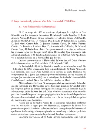 David Granado Hermosín 
43 
2. Etapa fundacional y primeros años de la Hermandad (1952-1966) 
2.1. Acta fundacional de la Hermandad 
E l 10 de mayo de 1952 se reunieron el párroco de la iglesia de San 
Sebastián con los hermanos fundadores D. Manuel García Recacha, D. Jesús 
Anquela Arenas, D. Manuel Pineda Calderón, D. Celestino Pineda Ordóñez, D. 
Alejandro Ojeda Olivero, D. Francisco Díaz Bozada, D. Fernando Sola Gandul, 
D. José María Cerero Sola, D. Joaquín Romero Gavira, D. Rafael Fuentes 
Cariño, D. Francisco Ramírez Riva, D. Antonio Vals Calderón, D. Manuel 
Gómez Díaz y D. Pedro Báñez Peña. Esta pequeña comitiva se dispuso a elaborar 
las primeras reglas con las que contó dicha Hermandad (que trataremos más 
adelante), aprobadas el 31 de julio del mismo año. En el Libro de Actas I podemos 
ver el acta fundacional de la Hermandad que dice así: 
“Acta de constitución de la Hermandad de Ntra. Sra. del Dulce Nombre 
de María con carácter de Caridad el día 10 de Mayo de 1952. 
En la ciudad de Alcalá de Guadaíra, siendo las veintiuna horas del día 
10 de Mayo de 1952, se reunieron bajo la presidencia del Sr. Cura Párroco de 
San Sebastián, don Juan Otero Gómez, en la sacristía de dicha Parroquia los 
componentes de la Junta con carácter provisional formada que se relaciona al 
margen [los mencionados arriba] con el solo objeto de fundar la Hermandad de 
Caridad con el título de Ntra. Sra. del Dulce Nombre de María. 
Abierto el acto el Sr. Cura Párroco expone el deseo manifestado de fundar 
en esta Parroquia una Hermandad cuyos fines sean practicar la Caridad entre 
los feligreses pobres de ambas Parroquias de Santiago y San Sebastián bajo la 
advocación ya dicha de Ntra. Sra. del Dulce Nombre, exhortando a los reunidos 
para que dado el fin que se persigue propaguen entre los vecinos de la población 
el carácter humanitario de esta Hermandad con el fin de conseguir la inscripción 
del mayor número de hermanos. 
Hacen uso de la palabra varios de los asistentes hallándose conforme 
con los postulados a seguir por esta Hermandad, aceptando de buena fe y 
prometiendo prestar la máxima colaboración hasta conseguir que la Hermandad 
que hoy se funda consiga el mayor esplendor en sus cultos y la máxima profesión 
en sus aportaciones para remediar la pobreza de las clases necesitadas. 
Interviene nuevamente el Sr. Cura Párroco manifestando que visto el 
 