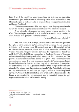 XV Simposio sobre Hermandades de Sevilla y su provincia 
buen deseo de los reunidos se encuentran dispuestos a efectuar su aportación 
desinteresada para todo cuanto se relacione y darle estado económico a esta 
Hermandad para la cual dispondrá lo necesario hasta conseguir la autorización 
del Palacio Arzobispal. 
44 
También como es norma debe estar sujeta a unas Reglas y considerando 
su carácter benéfico propone sean estas similares a otras del mismo carácter. 
Y no habiendo más asuntos que tratar en esta primera reunión, el Sr. 
Cura Párroco dio por terminada el acto siendo las veintiuna horas y treinta y 
cinco minutos de lo que como secretario certifico: 
Francisco Díaz (firma y rúbrica)”11 
Dos días antes, el 8 de mayo, cuando aún no se habían ni aprobado 
las reglas ni existía una Junta de Gobierno definitiva, Manuel Pineda Calderón 
(calificado en el contrato como Hermano Mayor de la Hermandad) realizó 
un contrato basado en cuatro puntos para la salida procesional con Don Luis 
Vicente Menacho, “Sargento maestro de banda del Regimiento de Zapadores 
del II.C.E.”12. Pineda Calderón contrataba a la Banda de Cornetas y Tambores 
del mencionado Regimiento para la salida procesional del 11 de mayo, por 700 
pesetas, las cuales serían abonadas dentro de la iglesia. Pero, “si la Procesión se 
suspendiese por causas de la parte contratante o por lluvia”13, se tenía que abonar 
la cantidad estipulada. Además, corría a cargo de la Hermandad el transporte 
de los miembros de la banda, ya sea en autobús, tren o cualquier otro vehículo 
cómodo. Por último, todo el contrato se vería nulo “si las Autoridades Militares 
no concediesen la debida Autorización o que la Banda se necesitase para el 
servicio”14. Cuando la Hermandad se haya establecido definitivamente, esta 
banda se verá sustituida y se contrataría solo la municipal alcalareña, que 
seguirá siendo contratada hasta la fecha de hoy. 
11 AHDN, Libro de Actas, I, pp. 1-1r. 
12 AHDN, Archivo General, Anterior a 1978, Entradas y salidas. 
13 Ibidem. 
14 Ibid. 
 