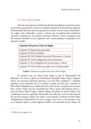 David Granado Hermosín 
2.2. Primer libro de reglas 
Antes de sumergirnos en la historia de la hermandad en sus primeros años, 
nos tenemos que detener en hacer un análisis exhaustivo de las primeras reglas de 
la hermandad (decimos primeras porque las actuales son las cuartas elaboradas). 
Las reglas están redactadas a mano y tienen una encuadernación totalmente 
artesanal, realizada por los propios hermanos devotos. Están compuestas por 
28 artículos divididos en seis capítulos, tal y como podemos comprobar en el 
siguiente cuadro: 
Capítulos del primer Libro de Reglas 
Capítulo I: Disposiciones generales 
Capítulo II: De los Cabildos 
Capítulo III: Del Cabildo General de Elecciones y Cuentas 
Capitulo IV: De las obligaciones de los hermanos 
Capítulo V: De la obligación de los hermanos y oficios 
Capítulo VI: De los libros que debe tener la Hermandad 
Cuadro 1. Relación de capítulos del primer Libro de Reglas. 
Lo primero que nos dicen estas reglas es que la Hermandad está 
dedicada “a la honra y gloria de la Beatísima Trinidad, Padre, Hijo y Espíritu 
Santo, tres personas realmente distintas y un solo Dios verdadero”15. También 
podemos ver la profesión de la fe católica, cuando nos dice que “creemos en 
Dios Padre Todopoderoso, criador del cielo y de la tierra, y en Jesucristo su único 
hijo, nuestro Señor que fue concebido por obra y gracia del Espíritu Santo, y 
nació de Santa María Virgen. Padeció debajo del poder de Poncio Pilato. Fue 
crucificado, muerto y sepultado. Descendió a los infiernos, y al tercer día resucitó 
de entre los muertos. Subió a los cielos, y está sentado a la diestra de Dios Padre 
Todopoderoso. Desde allí ha de venir a juzgar a los vivos y a los muertos. Creo 
en el Espíritu Santo, la Santa Iglesia Católica, la Comunión de los Santos. El 
45 
15 AHDN, Libro de Reglas, 1952. 
 