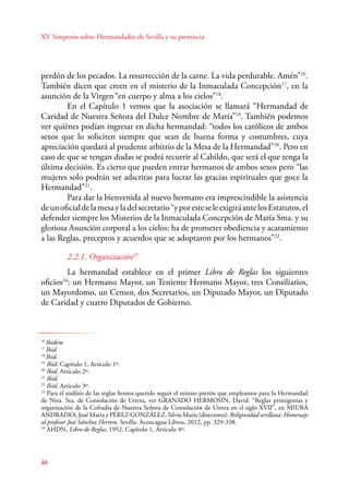 XV Simposio sobre Hermandades de Sevilla y su provincia 
perdón de los pecados. La resurrección de la carne. La vida perdurable. Amén”16. 
También dicen que creen en el misterio de la Inmaculada Concepción17, en la 
asunción de la Virgen “en cuerpo y alma a los cielos”18. 
E n el Capítulo 1 vemos que la asociación se llamará “Hermandad de 
Caridad de Nuestra Señora del Dulce Nombre de María”19. También podemos 
ver quiénes podían ingresar en dicha hermandad: “todos los católicos de ambos 
sexos que lo soliciten siempre que sean de buena forma y costumbres, cuya 
apreciación quedará al prudente arbitrio de la Mesa de la Hermandad”20. Pero en 
caso de que se tengan dudas se podrá recurrir al Cabildo, que será el que tenga la 
última decisión. Es cierto que pueden entrar hermanos de ambos sexos pero “las 
mujeres solo podrán ser adscritas para lucrar las gracias espirituales que goce la 
Hermandad”21. 
46 
Para dar la bienvenida al nuevo hermano era imprescindible la asistencia 
de un oficial de la mesa y la del secretario “y por este se le exigirá ante los Estatutos, el 
defender siempre los Misterios de la Inmaculada Concepción de María Sma. y su 
gloriosa Asunción corporal a los cielos: ha de prometer obediencia y acatamiento 
a las Reglas, preceptos y acuerdos que se adoptaron por los hermanos”22. 
2.2.1. Organización23 
La hermandad establece en el primer Libro de Reglas los siguientes 
oficios24: un Hermano Mayor, un Teniente Hermano Mayor, tres Consiliarios, 
un Mayordomo, un Censor, dos Secretarios, un Diputado Mayor, un Diputado 
de Caridad y cuatro Diputados de Gobierno. 
16 Ibidem 
17 Ibid. 
18 Ibid. 
19 Ibid, Capítulo 1, Artículo 1º. 
20 Ibid, Artículo 2º. 
21 Ibid. 
22 Ibid, Artículo 3º. 
23 Para el análisis de las reglas hemos querido seguir el mismo patrón que empleamos para la Hermandad 
de Ntra. Sra. de Consolación de Utrera, ver GRANADO HERMOSÍN, David: “Reglas primigenias y 
organización de la Cofradía de Nuestra Señora de Consolación de Utrera en el siglo XVII”, en MIURA 
ANDRADES, José María y PÉREZ GONZÁLEZ, Silvia María (directores): Religiosidad sevillana: Homenaje 
al profesor José Sánchez Herrero. Sevilla: Aconcagua Libros, 2012, pp. 329-338. 
24 AHDN, Libro de Reglas, 1952, Capítulo 1, Artículo 4º. 
 