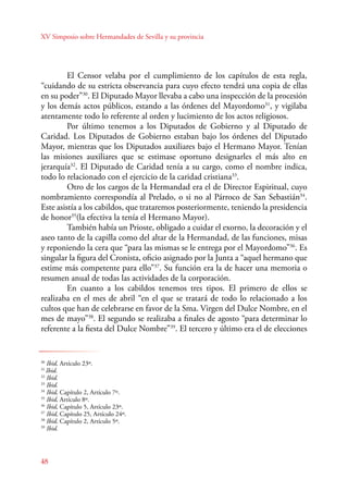 XV Simposio sobre Hermandades de Sevilla y su provincia 
E l Censor velaba por el cumplimiento de los capítulos de esta regla, 
“cuidando de su estricta observancia para cuyo efecto tendrá una copia de ellas 
en su poder”30. El Diputado Mayor llevaba a cabo una inspección de la procesión 
y los demás actos públicos, estando a las órdenes del Mayordomo31, y vigilaba 
atentamente todo lo referente al orden y lucimiento de los actos religiosos. 
48 
Por último tenemos a los Diputados de Gobierno y al Diputado de 
Caridad. Los Diputados de Gobierno estaban bajo los órdenes del Diputado 
Mayor, mientras que los Diputados auxiliares bajo el Hermano Mayor. Tenían 
las misiones auxiliares que se estimase oportuno designarles el más alto en 
jerarquía32. El Diputado de Caridad tenía a su cargo, como el nombre indica, 
todo lo relacionado con el ejercicio de la caridad cristiana33. 
Otro de los cargos de la Hermandad era el de Director Espiritual, cuyo 
nombramiento correspondía al Prelado, o si no al Párroco de San Sebastián34. 
Este asistía a los cabildos, que trataremos posteriormente, teniendo la presidencia 
de honor35(la efectiva la tenía el Hermano Mayor). 
También había un Prioste, obligado a cuidar el exorno, la decoración y el 
aseo tanto de la capilla como del altar de la Hermandad, de las funciones, misas 
y reponiendo la cera que “para las mismas se le entrega por el Mayordomo”36. Es 
singular la figura del Cronista, oficio asignado por la Junta a “aquel hermano que 
estime más competente para ello”37. Su función era la de hacer una memoria o 
resumen anual de todas las actividades de la corporación. 
E n cuanto a los cabildos tenemos tres tipos. El primero de ellos se 
realizaba en el mes de abril “en el que se tratará de todo lo relacionado a los 
cultos que han de celebrarse en favor de la Sma. Virgen del Dulce Nombre, en el 
mes de mayo”38. El segundo se realizaba a finales de agosto “para determinar lo 
referente a la fiesta del Dulce Nombre”39. El tercero y último era el de elecciones 
30 Ibid, Artículo 23º. 
31 Ibid. 
32 Ibid. 
33 Ibid. 
34 Ibid, Capítulo 2, Artículo 7º. 
35 Ibid, Artículo 8º. 
36 Ibid, Capítulo 5, Artículo 23º. 
37 Ibid, Capítulo 25, Artículo 24º. 
38 Ibid, Capítulo 2, Artículo 5º. 
39 Ibid. 
 