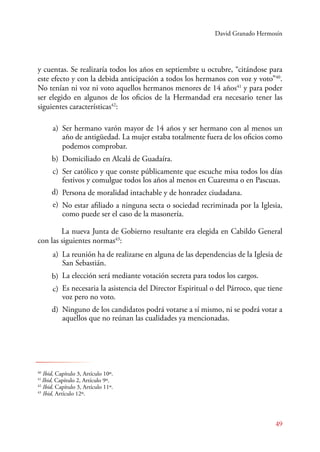 David Granado Hermosín 
y cuentas. Se realizaría todos los años en septiembre u octubre, “citándose para 
este efecto y con la debida anticipación a todos los hermanos con voz y voto”40. 
No tenían ni voz ni voto aquellos hermanos menores de 14 años41 y para poder 
ser elegido en algunos de los oficios de la Hermandad era necesario tener las 
siguientes características42: 
Ser hermano varón mayor de 14 años y ser hermano con al menos un 
año de antigüedad. La mujer estaba totalmente fuera de los oficios como 
podemos comprobar. 
Domiciliado en Alcalá de Guadaíra. 
Ser católico y que conste públicamente que escuche misa todos los días 
festivos y comulgue todos los años al menos en Cuaresma o en Pascuas. 
Persona de moralidad intachable y de honradez ciudadana. 
No estar afiliado a ninguna secta o sociedad recriminada por la Iglesia, 
como puede ser el caso de la masonería. 
La nueva Junta de Gobierno resultante era elegida en Cabildo General 
49 
a) 
b) 
c) 
d) 
e) 
con las siguientes normas43: 
La reunión ha de realizarse en alguna de las dependencias de la Iglesia de 
San Sebastián. 
La elección será mediante votación secreta para todos los cargos. 
Es necesaria la asistencia del Director Espiritual o del Párroco, que tiene 
voz pero no voto. 
Ninguno de los candidatos podrá votarse a sí mismo, ni se podrá votar a 
aquellos que no reúnan las cualidades ya mencionadas. 
a) 
b) 
c) 
d) 
40 Ibid, Capítulo 3, Artículo 10º. 
41 Ibid, Capítulo 2, Artículo 9º. 
42 Ibid, Capítulo 3, Artículo 11º. 
43 Ibid, Artículo 12º. 
 