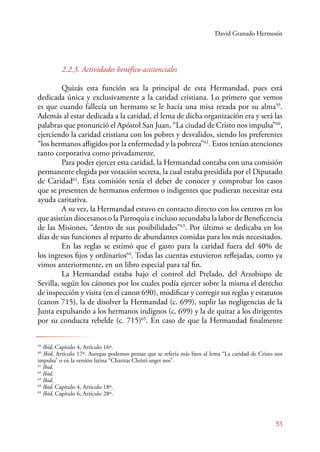 David Granado Hermosín 
2.2.3. Actividades benéfico-asistenciales 
Quizás esta función sea la principal de esta Hermandad, pues está 
dedicada única y exclusivamente a la caridad cristiana. Lo primero que vemos 
es que cuando fallecía un hermano se le hacía una misa rezada por su alma59. 
Además al estar dedicada a la caridad, el lema de dicha organización era y será las 
palabras que pronunció el Apóstol San Juan, “La ciudad de Cristo nos impulsa”60, 
ejerciendo la caridad cristiana con los pobres y desvalidos, siendo los preferentes 
“los hermanos afligidos por la enfermedad y la pobreza”61. Estos tenían atenciones 
tanto corporativa como privadamente. 
Para poder ejercer esta caridad, la Hermandad contaba con una comisión 
permanente elegida por votación secreta, la cual estaba presidida por el Diputado 
de Caridad62. Esta comisión tenía el deber de conocer y comprobar los casos 
que se presenten de hermanos enfermos o indigentes que pudieran necesitar esta 
ayuda caritativa. 
A su vez, la Hermandad estuvo en contacto directo con los centros en los 
que asistían diocesanos o la Parroquia e incluso secundaba la labor de Beneficencia 
de las Misiones, “dentro de sus posibilidades”63. Por último se dedicaba en los 
días de sus funciones al reparto de abundantes comidas para los más necesitados. 
E n las reglas se estimó que el gasto para la caridad fuera del 40% de 
los ingresos fijos y ordinarios64. Todas las cuentas estuvieron reflejadas, como ya 
vimos anteriormente, en un libro especial para tal fin. 
La Hermandad estaba bajo el control del Prelado, del Arzobispo de 
Sevilla, según los cánones por los cuales podía ejercer sobre la misma el derecho 
de inspección y visita (en el canon 690), modificar y corregir sus reglas y estatutos 
(canon 715), la de disolver la Hermandad (c. 699), suplir las negligencias de la 
Junta expulsando a los hermanos indignos (c. 699) y la de quitar a los dirigentes 
por su conducta rebelde (c. 715)65. En caso de que la Hermandad finalmente 
59 Ibid, Capítulo 4, Artículo 16º. 
60 Ibid, Artículo 17º. Aunque podemos pensar que se refería más bien al lema “La caridad de Cristo nos 
impulsa” o en la versión latina “Charitas Christi urget nos”. 
61 Ibid. 
62 Ibid. 
63 Ibid. 
64 Ibid, Capítulo 4, Artículo 18º. 
65 Ibid, Capítulo 6, Artículo 28º. 
53 
 