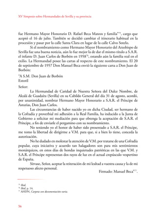 XV Simposio sobre Hermandades de Sevilla y su provincia 
fue Hermano Mayor Honorario D. Rafael Beca Mateos y familia”75, cargo que 
aceptó el 16 de julio. También se decidió cambiar el itinerario habitual en la 
procesión y pasar por la calle Santa Clara en lugar de la calle Calvo Sotelo. 
56 
Si el nombramiento como Hermano Mayor Honorario del Arzobispo de 
Sevilla fue una buena noticia, aún lo fue mejor la de dar el mismo título a S.A.R. 
el infante D. Juan Carlos de Borbón en 195876, estando aún la familia real en el 
exilio. La Hermandad posee las cartas al respecto de este nombramiento. El 20 
de septiembre de 1957 Don Manuel Beca envió la siguiente carta a Don Juan de 
Borbón: 
“A S.M. Don Juan de Borbón 
Estoril 
Señor: 
La Hermandad de Caridad de Nuestra Señora del Dulce Nombre, de 
Alcalá de Guadaíra (Sevilla) en su Cabildo General del día 31 de agosto, acordó, 
por unanimidad, nombrar Hermano Mayor Honorario a S.A.R. el Príncipe de 
Asturias, Don Juan Carlos. 
Las circunstancias de haber nacido yo en dicha Ciudad, ser hermano de 
la Cofradía y proverbial mi adhesión a la Real Familia, ha inducido a la Junta de 
Gobierno a solicitar mi mediación para que obtenga la aceptación de S.A.R. el 
Príncipe, a fin de enviarle el pergamino con su nombramiento. 
No teniendo yo el honor de haber sido presentado a S.A.R. el Príncipe, 
me tomo la libertad de dirigirme a V.M. para que, si a bien lo tiene, conceda la 
autorización. 
No he dudado en molestar la atención de V.M. por tratarse de una Cofradía 
popular, cuya iniciativa y acuerdo tan halagadores son para mis sentimientos 
monárquicos, en estos días de hondas inquietudes patrióticas en las que V.M. y 
S.A.R. el Príncipe representan dos rayos de luz en el actual crepúsculo vespertino 
de España. 
Sírvase, Señor, aceptar la reiteración de mi lealtad a vuestra causa y la de mi 
respetuoso afecto personal. 
Firmado: Manuel Beca”77. 
75 Ibid. 
76 Ibid, p. 14. 
77 AHDN, Carpeta con documentación varia. 
 