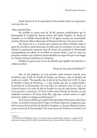 David Granado Hermosín 
Desde Estoril, el 25 de septiembre la Hermandad recibe una importante 
57 
carta que dice así: 
“Muy estimado Beca: 
He recibido tu atenta carta de 20 del corriente notificándome que la 
Hermandad de Caridad de Nuestra Señora del Dulce Nombre, de Alcalá de 
Guadaíra, en su Cabildo General del día 31 de agosto, acordó, por unanimidad, 
nombrar Hermano Mayor Honorario al Príncipe de Asturias, Don Juan Carlos. 
Por tratarse de ti, y el interés que muestras por dicha Cofradía, tengo el 
gusto de conceder la autorización que me pides, pero es costumbre, en estos casos, 
solicitar la autorización oportuna antes de tomar una resolución la Hermandad 
correspondiente con objeto de no influir en nuestro ánimo, y por ser tantas las 
peticiones similares que recibimos, hemos decidido no aceptar las que se nos hagan 
en el futuro mientras residamos en el destierro. 
Dándote las gracias por el acto de adhesión que significa esta elección, te 
saluda con afecto 
(Firma de Don Juan de Borbón)”78 
Hoy en día podemos ver esta petición como bastante normal, pero 
recodemos que el Jefe de Estado de España era Franco y que la familia real 
estaba en el exilio. “Por aquellos días el jefe de la Casa Real era S.A.R. D. Juan 
de Borbón, Conde de Barcelona, (…) que tendría que dar su conformidad a 
la petición de la Hermandad. Por otro lado, las relaciones entre D. Juan y el 
General Franco (a la sazón de Jefe de Estado) no eran de todo buenas. Además 
en la petición se reconocía a D. Juan Carlos como Príncipe de Asturias, lo que 
implicaba reconocer a D. Juan como Rey; algo que, cuando menos en aquel 
momento, podría ser peligroso políticamente”79. 
En el mismo cabildo que nombró Hermano Mayor Honorario a Don Juan 
Carlos, se nombró Camarera de la Virgen a la Madre Superiora, imaginamos que 
del Convento de Santa Clara de Alcalá de Guadaíra, y a Antonio Bulue Gutiérrez 
como cronista de la Hermandad. Una nueva Junta de Gobierno se formó en el 
78 Ibidem. 
79 ESCAMILLA CAÑEQUE, Emilio: “Casa Real y Hermandad del Dulce Nombre”, en Boletín del 50 
Aniversario Fundacional (1952-2002) Hermandad de Nuestra Señora del Dulce Nombre de María, p. 20. 
 