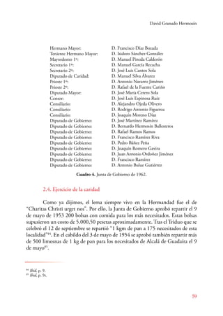 David Granado Hermosín 
59 
Hermano Mayor: 
Teniente Hermano Mayor: 
Mayordomo 1º: 
Secretario 1º: 
Secretario 2º: 
Diputado de Caridad: 
Prioste 1º: 
Prioste 2º: 
Diputado Mayor: 
Censor: 
Consiliario: 
Consiliario: 
Consiliario: 
Diputado de Gobierno: 
Diputado de Gobierno: 
Diputado de Gobierno: 
Diputado de Gobierno: 
Diputado de Gobierno: 
Diputado de Gobierno: 
Diputado de Gobierno: 
Diputado de Gobierno: 
Diputado de Gobierno: 
D. Francisco Díaz Bozada 
D. Isidoro Sánchez González 
D. Manuel Pineda Calderón 
D. Manuel García Recacha 
D. José Luis Cantos Sola 
D. Manuel Silva Álvarez 
D. Antonio Navarro Jiménez 
D. Rafael de la Fuente Cariño 
D. José María Cerero Sola 
D. José Luis Espinosa Ruiz 
D. Alejandro Ojeda Olivero 
D. Rodrigo Antonio Figueroa 
D. Joaquín Moreno Díaz 
D. José Martínez Ramírez 
D. Bernardo Hermosín Ballesteros 
D. Rafael Ramos Ramos 
D. Francisco Ramírez Riva 
D. Pedro Báñez Peña 
D. Joaquín Romero Gavira 
D. Juan Antonio Ordoñez Jiménez 
D. Francisco Ramírez 
D. Antonio Bulue Gutiérrez 
84 Ibid, p. 9. 
85 Ibid, p. 9r. 
Cuadro 4. Junta de Gobierno de 1962. 
2.4. Ejercicio de la caridad 
Como ya dijimos, el lema siempre vivo en la Hermandad fue el de 
“Charitas Christi urget nos”. Por ello, la Junta de Gobierno aprobó repartir el 9 
de mayo de 1953 200 bolsas con comida para los más necesitados. Estas bolsas 
supusieron un costo de 5.000,50 pesetas aproximadamente. Tras el Triduo que se 
celebró el 12 de septiembre se repartió “1 kgm de pan a 175 necesitados de esta 
localidad”84. En el cabildo del 3 de mayo de 1954 se aprobó también repartir más 
de 500 limosnas de 1 kg de pan para los necesitados de Alcalá de Guadaíra el 9 
de mayo85. 
 